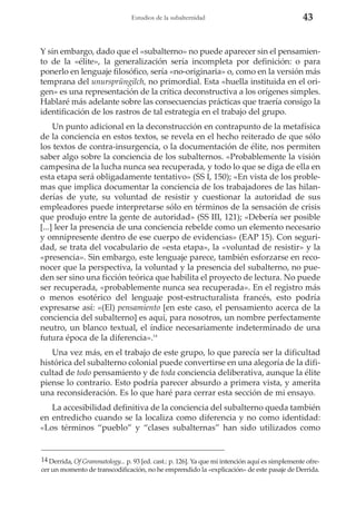 Estudios de la subalternidad

43

Y sin embargo, dado que el «subalterno» no puede aparecer sin el pensamiento de la «élite», la generalización sería incompleta por definición: o para
ponerlo en lenguaje filosófico, sería «no-originaria» o, como en la versión más
temprana del unursprüngilch, no primordial. Esta «huella instituida en el origen» es una representación de la crítica deconstructiva a los orígenes simples.
Hablaré más adelante sobre las consecuencias prácticas que traería consigo la
identificación de los rastros de tal estrategia en el trabajo del grupo.
Un punto adicional en la deconstrucción en contrapunto de la metafísica
de la conciencia en estos textos, se revela en el hecho reiterado de que sólo
los textos de contra-insurgencia, o la documentación de élite, nos permiten
saber algo sobre la conciencia de los subalternos. «Probablemente la visión
campesina de la lucha nunca sea recuperada, y todo lo que se diga de ella en
esta etapa será obligadamente tentativo» (SS I, 150); «En vista de los problemas que implica documentar la conciencia de los trabajadores de las hilanderías de yute, su voluntad de resistir y cuestionar la autoridad de sus
empleadores puede interpretarse sólo en términos de la sensación de crisis
que produjo entre la gente de autoridad» (SS III, 121); «Debería ser posible
[...] leer la presencia de una conciencia rebelde como un elemento necesario
y omnipresente dentro de ese cuerpo de evidencias» (EAP 15). Con seguridad, se trata del vocabulario de «esta etapa», la «voluntad de resistir» y la
«presencia». Sin embargo, este lenguaje parece, también esforzarse en reconocer que la perspectiva, la voluntad y la presencia del subalterno, no pueden ser sino una ficción teórica que habilita el proyecto de lectura. No puede
ser recuperada, «probablemente nunca sea recuperada». En el registro más
o menos esotérico del lenguaje post-estructuralista francés, esto podría
expresarse así: «(El) pensamiento [en este caso, el pensamiento acerca de la
conciencia del subalterno] es aquí, para nosotros, un nombre perfectamente
neutro, un blanco textual, el índice necesariamente indeterminado de una
futura época de la diferencia».14
Una vez más, en el trabajo de este grupo, lo que parecía ser la dificultad
histórica del subalterno colonial puede convertirse en una alegoría de la dificultad de todo pensamiento y de toda conciencia deliberativa, aunque la élite
piense lo contrario. Esto podría parecer absurdo a primera vista, y amerita
una reconsideración. Es lo que haré para cerrar esta sección de mi ensayo.
La accesibilidad definitiva de la conciencia del subalterno queda también
en entredicho cuando se la localiza como diferencia y no como identidad:
«Los términos “pueblo” y “clases subalternas” han sido utilizados como

14 Derrida, Of Grammatology... p. 93 [ed. cast.: p. 126]. Ya que mi intención aquí es simplemente ofrecer un momento de transcodificación, no he emprendido la «explicación» de este pasaje de Derrida.

 