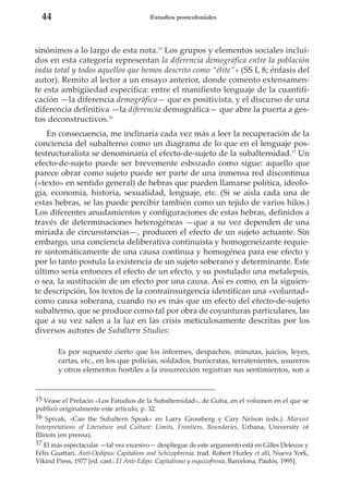 44

Estudios postcoloniales

sinónimos a lo largo de esta nota.15 Los grupos y elementos sociales incluidos en esta categoría representan la diferencia demográfica entre la población
india total y todos aquellos que hemos descrito como “élite”» (SS I, 8; énfasis del
autor). Remito al lector a un ensayo anterior, donde comento extensamente esta ambigüedad específica: entre el manifiesto lenguaje de la cuantificación —la diferencia demográfica— que es positivista, y el discurso de una
diferencia definitiva —la diferencia demográfica— que abre la puerta a gestos deconstructivos.16
En consecuencia, me inclinaría cada vez más a leer la recuperación de la
conciencia del subalterno como un diagrama de lo que en el lenguaje postestructuralista se denominaría el efecto-de-sujeto de la subalternidad.17 Un
efecto-de-sujeto puede ser brevemente esbozado como sigue: aquello que
parece obrar como sujeto puede ser parte de una inmensa red discontinua
(«texto» en sentido general) de hebras que pueden llamarse política, ideología, economía, historia, sexualidad, lenguaje, etc. (Si se aísla cada una de
estas hebras, se las puede percibir también como un tejido de varios hilos.)
Los diferentes anudamientos y configuraciones de estas hebras, definidos a
través de determinaciones heterogéneas —que a su vez dependen de una
miríada de circunstancias—, producen el efecto de un sujeto actuante. Sin
embargo, una conciencia deliberativa continuista y homogeneizante requiere sintomáticamente de una causa continua y homogénea para ese efecto y
por lo tanto postula la existencia de un sujeto soberano y determinante. Este
último sería entonces el efecto de un efecto, y su postulado una metalepsis,
o sea, la sustitución de un efecto por una causa. Así es como, en la siguiente descripción, los textos de la contrainsurgencia identifican una «voluntad»
como causa soberana, cuando no es más que un efecto del efecto-de-sujeto
subalterno, que se produce como tal por obra de coyunturas particulares, las
que a su vez salen a la luz en las crisis meticulosamente descritas por los
diversos autores de Subaltern Studies:
Es por supuesto cierto que los informes, despachos, minutas, juicios, leyes,
cartas, etc., en los que policías, soldados, burócratas, terratenientes, usureros
y otros elementos hostiles a la insurrección registran sus sentimientos, son a

15 Véase el Prefacio «Los Estudios de la Subalternidad», de Guha, en el volumen en el que se
publicó originalmente este artículo, p. 32.
16 Spivak, «Can the Subaltern Speak» en Larry Grossberg y Cary Nelson (eds.). Marxist
Interpretations of Literature and Culture: Limits, Frontiers, Boundaries, Urbana, University of
Illinois (en prensa).
17 El más espectacular —tal vez excesivo— despliegue de este argumento está en Gilles Deleuze y
Félix Guattari, Anti-Oedipus: Capitalism and Schizophrenia, trad. Robert Hurley et alli, Nueva York,
Vikind Press, 1977 [ed. cast.: El Anti-Edipo. Capitalismo y esquizofrenia, Barcelona, Paidós, 1995].

 