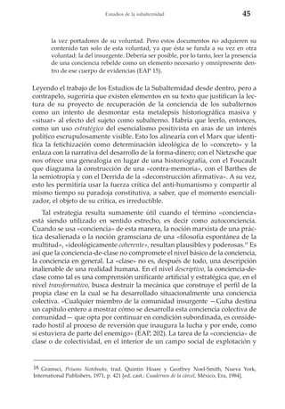 Estudios de la subalternidad

45

la vez portadores de su voluntad. Pero estos documentos no adquieren su
contenido tan solo de esta voluntad, ya que ésta se funda a su vez en otra
voluntad: la del insurgente. Debería ser posible, por lo tanto, leer la presencia
de una conciencia rebelde como un elemento necesario y omnipresente dentro de ese cuerpo de evidencias (EAP 15).

Leyendo el trabajo de los Estudios de la Subalternidad desde dentro, pero a
contrapelo, sugeriría que existen elementos en su texto que justifican la lectura de su proyecto de recuperación de la conciencia de los subalternos
como un intento de desmontar esta metalepsis historiográfica masiva y
«situar» al efecto del sujeto como subalterno. Habría que leerlo, entonces,
como un uso estratégico del esencialismo positivista en aras de un interés
político escrupulosamente visible. Esto los alinearía con el Marx que identifica la fetichización como determinación ideológica de lo «concreto» y la
enlaza con la narrativa del desarrollo de la forma-dinero; con el Nietzsche que
nos ofrece una genealogía en lugar de una historiografía, con el Foucault
que diagrama la construcción de una «contra-memoria», con el Barthes de
la semiotropía y con el Derrida de la «deconstrucción afirmativa». A su vez,
esto les permitiría usar la fuerza crítica del anti-humanismo y compartir al
mismo tiempo su paradoja constitutiva, a saber, que el momento esencializador, el objeto de su crítica, es irreductible.
Tal estrategia resulta sumamente útil cuando el término «conciencia»
está siendo utilizado en sentido estrecho, es decir como autoconciencia.
Cuando se usa «conciencia» de esta manera, la noción marxista de una práctica desalienada o la noción gramsciana de una «filosofía espontánea de la
multitud», «ideológicamente coherente», resultan plausibles y poderosas.18 Es
así que la conciencia-de-clase no compromete el nivel básico de la conciencia,
la conciencia en general. La «clase» no es, después de todo, una descripción
inalienable de una realidad humana. En el nivel descriptivo, la conciencia-declase como tal es una comprensión unificante artificial y estratégica que, en el
nivel transformativo, busca destruir la mecánica que construye el perfil de la
propia clase en la cual se ha desarrollado situacionalmente una conciencia
colectiva. «Cualquier miembro de la comunidad insurgente —Guha destina
un capítulo entero a mostrar cómo se desarrolla esta conciencia colectiva de
comunidad— que opta por continuar en condición subordinada, es considerado hostil al proceso de reversión que inaugura la lucha y por ende, como
si estuviera de parte del enemigo» (EAP, 202). La tarea de la «conciencia» de
clase o de colectividad, en el interior de un campo social de explotación y

18 Gramsci, Prisons Notebooks, trad. Quintin Hoare y Geoffrey Noel-Smith, Nueva York,
International Publishers, 1971, p. 421 [ed. cast.: Cuadernos de la cárcel, México, Era, 1984].

 