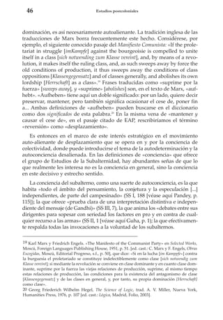 46

Estudios postcoloniales

dominación, es así necesariamente autoalienante. La tradición inglesa de las
traducciones de Marx borra frecuentemente este hecho. Considérese, por
ejemplo, el siguiente conocido pasaje del Manifiesto Comunista: «If the proletariat in struggle [imKampfe] against the bourgeoisie is compelled to unite
itself in a class [sich notwending zum Klasse vereint], and, by means of a revolution, it makes itself the ruling class, and, as such sweeps away by force the
old conditions of production, it thus sweeps away the conditions of class
oppositions [Klassengegensatz] and of classes generally, and abolishes its own
lordship [Herrschaft] as a class».19 Frases traducidas como «suprime por la
fuerza» [sweeps away], y «suprime» [abolishes] son, en el texto de Marx, «aufhebt». «Aufheben» tiene aquí un doble significado: por un lado, quiere decir
preservar, mantener, pero también significa ocasionar el cese de, poner fin
a... Ambas definiciones de «aufheben» pueden buscarse en el diccionario
como dos significados de esta palabra.20 En la misma vena de «mantener y
causar el cese de», en el pasaje citado de EAP, rescribiríamos el término
«reversión» como «desplazamiento».
Es entonces en el marco de este interés estratégico en el movimiento
auto-alienante de desplazamiento que se opera en y por la conciencia de
colectividad, donde puede introducirse el tema de la autodeterminación y la
autoconciencia desalienada. En las definiciones de «conciencia» que ofrece
el grupo de Estudios de la Subalternidad, hay abundantes señas de que lo
que realmente les interesa no es la conciencia en general, sino la conciencia
en este decisivo y estrecho sentido.
La conciencia del subalterno, como una suerte de autoconciencia, es la que
habita «todo el ámbito del pensamiento, la conjetura y la especulación [...]
independientes, de parte del campesinado» (SS I, 188 [véase aquí Pandey, p.
115]); la que ofrece «prueba clara de una interpretación distintiva e independiente del mensaje (de Gandhi)» (SS III, 7), la que anima los «debates entre sus
dirigentes para sopesar con seriedad los factores en pro y en contra de cualquier recurso a las armas» (SS II, 1 [véase aquí Guha, p. 1); la que efectivamente respalda todas las invocaciones a la voluntad de los subalternos.
19 Karl Marx y Friedrich Engels. «The Manifesto of the Communist Party» en Selected Works,
Moscú, Foreign Languages Publishing House, 1951, p. 51. [ed. cast.: C. Marx y F. Engels, Obras
Escogidas, Moscú, Editorial Progreso, s.f., p. 50], que dice: «Si en la lucha [im Kamppfe»] contra
la burguesía el proletariado se constituye indefectiblemente como clase [sich notwendig zum
Klasse vereint]; si mediante la revolución se conviene en clase dominante y en cuanto clase dominante, suprime por la fuerza las viejas relaciones de producción, suprime, al mismo tiempo
estas relaciones de producción, las condiciones para la existencia del antagonismo de clase
[Klassengegensatz] y de las clases en general, y, por tanto, su propia dominación [Herrschaft]
como clase».
20 Georg Friederich Wilhelm Hegel, The Science of Logic, trad. A. V. Miller, Nueva York,
Humanities Press, 1976, p. 107 [ed. cast.: Lógica, Madrid, Folio, 2003].

 