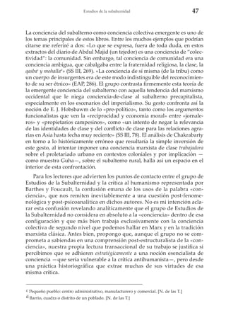 Estudios de la subalternidad

47

La conciencia del subalterno como conciencia colectiva emergente es uno de
los temas principales de estos libros. Entre los muchos ejemplos que podrían
citarse me referiré a dos: «Lo que se expresa, fuera de toda duda, en estos
extractos del diario de Abdul Majid (un tejedor) es una conciencia de “colectividad”: la comunidad. Sin embargo, tal conciencia de comunidad era una
conciencia ambigua, que cabalgaba entre la fraternidad religiosa, la clase, la
qasbac y mohallad» (SS III, 269). «La conciencia de sí misma (de la tribu) como
un cuerpo de insurgentes era de este modo indistinguible del reconocimiento de su ser étnico» (EAP, 286). El grupo contrasta firmemente esta teoría de
la emergente conciencia del subalterno con aquella tendencia del marxismo
occidental que le niega conciencia-de-clase al subalterno precapitalista,
especialmente en los escenarios del imperialismo. Su gesto confronta así la
noción de E. J. Hobsbawm de lo «pre-político», tanto como los argumentos
funcionalistas que ven la «reciprocidad y economía moral» entre «jornaleros» y «propietarios campesinos», como «un intento de negar la relevancia
de las identidades de clase y del conflicto de clase para las relaciones agrarias en Asia hasta fecha muy reciente» (SS III, 78). El análisis de Chakrabarty
en torno a lo históricamente erróneo que resultaría la simple inversión de
este gesto, al intentar imponer una conciencia marxista de clase trabajadora
sobre el proletariado urbano en contextos coloniales y por implicación —
como muestra Guha—, sobre el subalterno rural, halla así un espacio en el
interior de esta confrontación.
Para los lectores que advierten los puntos de contacto entre el grupo de
Estudios de la Subalternidad y la crítica al humanismo representada por
Barthes y Foucault, la confusión emana de los usos de la palabra «conciencia», que nos remiten inevitablemente a una cuestión post-fenomenológica y post-psicoanalitica en dichos autores. No es mi intención aclarar esta confusión revelando analíticamente que el grupo de Estudios de
la Subalternidad no considera en absoluto a la «conciencia» dentro de esa
configuración y que más bien trabaja exclusivamente con la conciencia
colectiva de segundo nivel que podemos hallar en Marx y en la tradición
marxista clásica. Antes bien, propongo que, aunque el grupo no se comprometa a sabiendas en una comprensión post-estructuralista de la «conciencia», nuestra propia lectura transaccional de su trabajo se justifica si
percibimos que se adhieren estratégicamente a una noción esencialista de
conciencia —que sería vulnerable a la crítica antihumanista—, pero desde
una práctica historiográfica que extrae muchas de sus virtudes de esa
misma crítica.
c Pequeño pueblo: centro administrativo, manufacturero y comercial. [N. de las T.]
d Barrio, cuadra o distrito de un poblado. [N. de las T.]

 