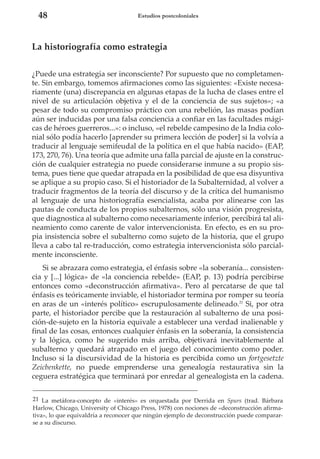 48

Estudios postcoloniales

La historiografía como estrategia
¿Puede una estrategia ser inconsciente? Por supuesto que no completamente. Sin embargo, tomemos afirmaciones como las siguientes: «Existe necesariamente (una) discrepancia en algunas etapas de la lucha de clases entre el
nivel de su articulación objetiva y el de la conciencia de sus sujetos»; «a
pesar de todo su compromiso práctico con una rebelión, las masas podían
aún ser inducidas por una falsa conciencia a confiar en las facultades mágicas de héroes guerreros...»: o incluso, «el rebelde campesino de la India colonial sólo podía hacerlo [aprender su primera lección de poder] si la volvía a
traducir al lenguaje semifeudal de la política en el que había nacido» (EAP,
173, 270, 76). Una teoría que admite una falla parcial de ajuste en la construcción de cualquier estrategia no puede considerarse inmune a su propio sistema, pues tiene que quedar atrapada en la posibilidad de que esa disyuntiva
se aplique a su propio caso. Si el historiador de la Subalternidad, al volver a
traducir fragmentos de la teoría del discurso y de la crítica del humanismo
al lenguaje de una historiografía esencialista, acaba por alinearse con las
pautas de conducta de los propios subalternos, sólo una visión progresista,
que diagnostica al subalterno como necesariamente inferior, percibirá tal alineamiento como carente de valor intervencionista. En efecto, es en su propia insistencia sobre el subalterno como sujeto de la historia, que el grupo
lleva a cabo tal re-traducción, como estrategia intervencionista sólo parcialmente inconsciente.
Si se abrazara como estrategia, el énfasis sobre «la soberanía... consistencia y [...] lógica» de «la conciencia rebelde» (EAP, p. 13) podría percibirse
entonces como «deconstrucción afirmativa». Pero al percatarse de que tal
énfasis es teóricamente inviable, el historiador termina por romper su teoría
en aras de un «interés político» escrupulosamente delineado.21 Si, por otra
parte, el historiador percibe que la restauración al subalterno de una posición-de-sujeto en la historia equivale a establecer una verdad inalienable y
final de las cosas, entonces cualquier énfasis en la soberanía, la consistencia
y la lógica, como he sugerido más arriba, objetivará inevitablemente al
subalterno y quedará atrapado en el juego del conocimiento como poder.
Incluso si la discursividad de la historia es percibida como un fortgesetzte
Zeicbenkette, no puede emprenderse una genealogía restaurativa sin la
ceguera estratégica que terminará por enredar al genealogista en la cadena.
21 La metáfora-concepto de «interés» es orquestada por Derrida en Spurs (trad. Bárbara
Harlow, Chicago, University of Chicago Press, 1978) con nociones de «deconstrucción afirmativa», lo que equivaldría a reconocer que ningún ejemplo de deconstrucción puede compararse a su discurso.

 