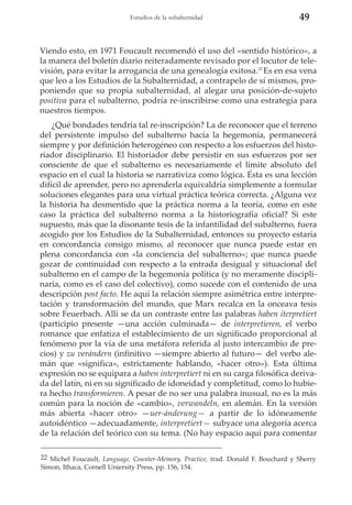 Estudios de la subalternidad

49

Viendo esto, en 1971 Foucault recomendó el uso del «sentido histórico», a
la manera del boletín diario reiteradamente revisado por el locutor de televisión, para evitar la arrogancia de una genealogía exitosa.22 Es en esa vena
que leo a los Estudios de la Subalternidad, a contrapelo de sí mismos, proponiendo que su propia subalternidad, al alegar una posición-de-sujeto
positiva para el subalterno, podría re-inscribirse como una estrategia para
nuestros tiempos.
¿Qué bondades tendría tal re-inscripción? La de reconocer que el terreno
del persistente impulso del subalterno hacía la hegemonía, permanecerá
siempre y por definición heterogéneo con respecto a los esfuerzos del historiador disciplinario. El historiador debe persistir en sus esfuerzos por ser
consciente de que el subalterno es necesariamente el límite absoluto del
espacio en el cual la historia se narrativiza como lógica. Ésta es una lección
difícil de aprender, pero no aprenderla equivaldría simplemente a formular
soluciones elegantes para una virtual práctica teórica correcta. ¿Alguna vez
la historia ha desmentido que la práctica norma a la teoría, como en este
caso la práctica del subalterno norma a la historiografía oficial? Si este
supuesto, más que la disonante tesis de la infantilidad del subalterno, fuera
acogido por los Estudios de la Subalternidad, entonces su proyecto estaría
en concordancia consigo mismo, al reconocer que nunca puede estar en
plena concordancia con «la conciencia del subalterno»; que nunca puede
gozar de continuidad con respecto a la entrada desigual y situacional del
subalterno en el campo de la hegemonía política (y no meramente disciplinaria, como es el caso del colectivo), como sucede con el contenido de una
descripción post facto. He aquí la relación siempre asimétrica entre interpretación y transformación del mundo, que Marx recalca en la onceava tesis
sobre Feuerbach. Allí se da un contraste entre las palabras haben iterpretiert
(participio presente —una acción culminada— de interpretieren, el verbo
romance que enfatiza el establecimiento de un significado proporcional al
fenómeno por la vía de una metáfora referida al justo intercambio de precios) y zu verándern (infinitivo —siempre abierto al futuro— del verbo alemán que «significa», estrictamente hablando, «hacer otro»). Esta última
expresión no se equipara a haben interpretiert ni en su carga filosófica derivada del latín, ni en su significado de idoneidad y completitud, como lo hubiera hecho transformieren. A pesar de no ser una palabra inusual, no es la más
común para la noción de «cambio», verwandeln, en alemán. En la versión
más abierta «hacer otro» —uer-ánderung— a partir de lo idóneamente
autoidéntico —adecuadamente, interpretiert— subyace una alegoría acerca
de la relación del teórico con su tema. (No hay espacio aquí para comentar
22 Michel Foucault, Language, Counter-Memory, Practice, trad. Donald F. Bouchard y Sherry
Simon, Ithaca, Cornell Uniersity Press, pp. 156, 154.

 