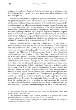 50

Estudios postcoloniales

la riqueza de «es kommt darauf an», la frase sintáctica que une las dos partes
de la Onceava Tesis.) No sólo la «mala» teoría, sino toda teoría es susceptible a esta apertura.
Las descripciones teóricas no pueden producir universales. Tan sólo pueden producir generalizaciones provisionales, en la misma medida en que el
teórico se da cuenta de la importancia decisiva de su reiterada producción. De
lo contrario, dado que tal vez sus autores desean alegar que existe alguna fuerza no especificada que interviene directamente en la práctica subalterna, las
conclusiones de estos ensayos se tornan abruptas, no concluyentes, casi como
una serie de postergaciones en algún proyecto empírico. Un ejemplo sorprendente de este deseo bloqueado de antemano lo ofrece Das, en un ensayo en
cierta manera brillante, al repudiar la formalización como frustrante para la
práctica, mientras deplora la falta de suficiente generalización, que habría permitido el florecimiento de la práctica subalterna (SS II, 227).
Louis Althusser habló de la siguiente manera acerca de los límites a la
producción teórica disciplinaria: «(Una) nueva práctica de la filosofía puede
transformar la filosofía. Pero además, en esa medida puede ayudar [aider â sa
mesure] a la transformación del mundo. Tan sólo ayudar...».23 En su crítica trivializadora de Althusser, E. P. Thompson privilegia el estilo británico de
enseñanza-de-la-historia sobre el estilo francés de enseñanza-de-la-filosofía.24 Cualquiera que sea la posición que tomemos en la vieja pelea entre historia y filosofía, es forzoso que nos demos cuenta que, como disciplinas,
ambas deben seguir siendo heterogéneas, así como discontinuas, respecto a
la práctica social subalterna. Reconocer esto no significa dar lugar a una
abdicación funcionalista. En la trayectoria de Foucault, es un hecho curioso
que, en cierta fase de su influyente último período, llevara a cabo algo así
como una abdicación, negándose a «representar» (como si tal negativa fuera
posible), privilegiando al sujeto oprimido, que supuestamente podía hablar
por sí mismo.25 El grupo de Estudios de la Subalternidad, que busca metódicamente las huellas de la representación, no puede seguir por el mismo
camino. Después de «situar» la semiología, Barthes se volcó en gran medida en la autobiografía y en la celebración del fragmento. El grupo de
Estudios de la Subalternidad no puede seguir a Barthes en esto, no sólo por
ser devotos de la semiótica, sino también porque tratan de ensamblar una

23 Louis Althusser, Lenin and Philosophy and Other Essays, trad. Ben Fowkes, Nueva York,
Monthly Review Press, 1971, p. 68.
24 Trato brevemente la mecánica de la crítica de Thompson en «Explanation and Culture:
Marginalia», Humanities in Society, 2.3, verano de 1979, p. 220, núm. 14.
25 Puede encontrarse una exposición ejemplar de esto en «Intellectuals and Power», en
Language, Counter-Memory, Practice.

 