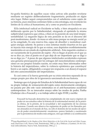 Estudios de la subalternidad

51

bio-grafía histórica de aquéllos cuyas vidas activas sólo pueden revelarse
mediante un registro deliberadamente fragmentario, producido en algún
otro lugar. Deben seguir comprometidos con el subalterno como sujeto de
su historia, pues mientras continúen fieles a esta estrategia, nos revelarán los
límites de la crítica al humanismo, tal y como se practica en Occidente.
El/la intelectual radical en Occidente se halla, o bien atrapado/a en una
deliberada opción por la Subalternidad, otorgando al oprimido la misma
subjetividad expresiva que critica, o bien en la posición de una total irrepresentabilidad. La negación lógica de esta posición se da en el discurso del
post-modernismo, donde «la masa es sólo masa porque su energía social ya
se ha congelado. Es una reserva fría, capaz de absorber y neutralizar cualquier energía caliente. Se parece a esos sistemas medio muertos en los que
se inyecta más energía de la que se extrae, esos depósitos exorbitantemente
mantenidos en un estado de explotación artificial». Esta negación conduce a
un vaciamiento de la posición-de-sujeto: «No es llegar al punto en el que ya
no se dice yo, sino al punto en el que deja de ser importante que se diga o
no se diga yo».26 A pesar de que algunos intelectuales occidentales expresan
una genuina preocupación por los estragos del neocolonialismo contemporáneo en sus propios Estados nación, no están muy bien informados sobre
la historia del imperialismo, sobre la violencia epistémica que constituyó/
borró a un sujeto, obligándolo a ocupar (en respuesta a un deseo) el espacio
del otro autoconsolidante del imperialismo.
Es casi como si la fuerza generada por su crisis estuviera separada de su
campo propio por obra de la ignorancia sancionada de esa historia.
Sostengo que si el grupo de Estudios de la Subalternidad fuera capaz de ver
su propio trabajo de restauración-del-sujeto como decisivamente estratégico,
no pasaría por alto este vacío sintomático en el anti-humanismo occidental
contemporáneo. En su innovador ensayo sobre los modos de poder, Partha
Chatterjee cita a Foucault y a su trabajo sobre el siglo XVIII y escribe:
Foucault ha buscado demostrar las complejidades de este nuevo régimen de
poder en sus estudios sobre la historia de la enfermedad mental, de la práctica clínica, de la prisión, de la sexualidad y del surgimiento de las ciencias
humanas. Cuando uno observa los regímenes de poder en los llamados países atrasados en el mundo de hoy, no sólo el dominio de los modos de ejercicio de poder característicamente «modernos» parece limitado y cuestionado
por la persistencia de modos más antiguos, sino que debido a su combinación

26 Jean Baudrillard, In the Shadow of the Silent Majorities or the End of the Social and Other Essays,
trad. Paul Foss et alli, Nueva York, Semiotext(e), 1983, p. 26; y Deleuze y Guattari, On the Line,
trad. John Johnston, Nueva York, Semiotext(e), 1983, p. 1.

 