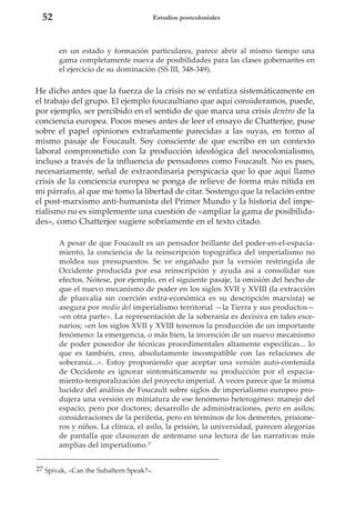 52

Estudios postcoloniales

en un estado y formación particulares, parece abrir al mismo tiempo una
gama completamente nueva de posibilidades para las clases gobernantes en
el ejercicio de su dominación (SS III, 348-349).

He dicho antes que la fuerza de la crisis no se enfatiza sistemáticamente en
el trabajo del grupo. El ejemplo foucaultiano que aquí consideramos, puede,
por ejemplo, ser percibido en el sentido de que marca una crisis dentro de la
conciencia europea. Pocos meses antes de leer el ensayo de Chatterjee, puse
sobre el papel opiniones extrañamente parecidas a las suyas, en torno al
mismo pasaje de Foucault. Soy consciente de que escribo en un contexto
laboral comprometido con la producción ideológica del neocolonialismo,
incluso a través de la influencia de pensadores como Foucault. No es pues,
necesariamente, señal de extraordinaria perspicacia que lo que aquí llamo
crisis de la conciencia europea se ponga de relieve de forma más nítida en
mi párrafo, al que me tomo la libertad de citar. Sostengo que la relación entre
el post-marxismo anti-humanista del Primer Mundo y la historia del imperialismo no es simplemente una cuestión de «ampliar la gama de posibilidades», como Chatterjee sugiere sobriamente en el texto citado.
A pesar de que Foucault es un pensador brillante del poder-en-el-espaciamiento, la conciencia de la reinscripción topográfica del imperialismo no
moldea sus presupuestos. Se ve engañado por la versión restringida de
Occidente producida por esa reinscripción y ayuda así a consolidar sus
efectos. Nótese, por ejemplo, en el siguiente pasaje, la omisión del hecho de
que el nuevo mecanismo de poder en los siglos XVII y XVIII (la extracción
de plusvalía sin coerción extra-económica es su descripción marxista) se
asegura por medio del imperialismo territorial —la Tierra y sus productos—
«en otra parte». La representación de la soberanía es decisiva en tales escenarios; «en los siglos XVII y XVIII tenemos la producción de un importante
fenómeno: la emergencia, o más bien, la invención de un nuevo mecanismo
de poder poseedor de técnicas procedimentales altamente específicas... lo
que es también, creo, absolutamente incompatible con las relaciones de
soberanía...». Estoy proponiendo que aceptar una versión auto-contenida
de Occidente es ignorar sintomáticamente su producción por el espaciamiento-temporalización del proyecto imperial. A veces parece que la misma
lucidez del análisis de Foucault sobre siglos de imperialismo europeo produjera una versión en miniatura de ese fenómeno heterogéneo: manejo del
espacio, pero por doctores; desarrollo de administraciones, pero en asilos;
consideraciones de la periferia, pero en términos de los dementes, prisioneros y niños. La clínica, el asilo, la prisión, la universidad, parecen alegorías
de pantalla que clausuran de antemano una lectura de las narrativas más
amplias del imperialismo.27
27 Spivak, «Can the Subaltern Speak?».

 