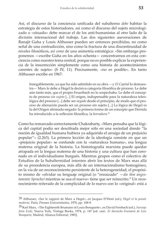 Estudios de la subalternidad

53

Así, el discurso de la conciencia unificada del subalterno debe habitar la
estrategia de estos historiadores, así como el discurso del sujeto micrologizado o «situado» debe marcar el de los anti-humanistas al otro lado de la
división internacional del trabajo. Las dos siguientes aseveraciones de
Ranajit Guha y Louis Althusser pueden ser entonces percibidas, no como
señal de una contradicción, sino como la fractura de una discontinuidad de
niveles filosóficos, así como de una asimetría estratégica: «Sin embargo proponemos —escribe Guha en los años ochenta— concentrarnos en esta conciencia como nuestro tema central, porque no es posible explicar la experiencia de la insurrección simplemente como una historia de acontecimientos
carentes de sujeto» (S IV, 11). Precisamente, «no es posible». En tanto
Althusser escribe en 1967:
Innegablemente, ya que ha sido admitido en su obra —y El Capital lo demuestra— Marx le debe a Hegel la decisiva categoría filosófica de proceso. Le debe
aún tanto más, que el propio Feuerbach no lo sospechaba. Le debe el concepto de proceso sin sujeto [...] El origen, indispensable para la naturaleza teleológica del proceso [...] debe ser negado desde el principio, de modo que el proceso de alienación pueda ser un proceso sin sujeto [...] La lógica de Hegel es
la del Origen afirmado-negado: la primera forma de un concepto que Derrida
ha introducido a la reflexión filosófica, la borradura.28

Como ha remarcado correctamente Chakrabarty, «Marx pensaba que la lógica del capital podía ser descifrada mejor sólo en una sociedad donde “la
noción de igualdad humana hubiera ya adquirido el arraigo de un prejuicio
popular”» (2.263). La primera lección de la ideología consiste en que un
«prejuicio popular» se confunde con la «naturaleza humana», esa lengua
materna original de la historia. La historiografía marxista puede quedar
atrapada en la lengua materna de una historia y una cultura que han coronado en el individualismo burgués. Mientras grupos como el colectivo de
Estudios de la Subalternidad intenten abrir los textos de Marx mas allá
de su procedencia europea, más allá de un internacionalismo homogéneo,
en la vía de un reconocimiento persistente de la heterogeneidad, el propósito mismo de «olvidar su lenguaje original (o “enraizado” —die ihm angestammte Sprache) mientras se usa el nuevo» tiene que ser reinscrito.29 Un reconocimiento reiterado de la complicidad de lo nuevo con lo «original» está a

28 Althusser, «Sur le rapport de Marx a Hegel», en Jacques D’Hont (ed.), Hegel et la pensée
moderne, París, Presses Universitaires, 1970, pp. 108-9.
29 Karl Marx, «The Eighteenth Brumaire of Louis Bonaparte», en David Fernbach (ed.), Surveys
from Exile, Nueva York, Vintage Books, 1974, p. 147 [ed. cast.: El dieciocho brumario de Luis
Bonaparte, Madrid, Alianza Editorial, 1985].

 