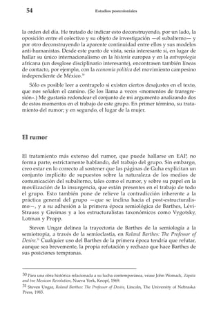 54

Estudios postcoloniales

la orden del día. He tratado de indicar esto deconstruyendo, por un lado, la
oposición entre el colectivo y su objeto de investigación —el subalterno— y
por otro deconstruyendo la aparente continuidad entre ellos y sus modelos
anti-humanistas. Desde este punto de vista, sería interesante si, en lugar de
hallar su único internacionalismo en la historia europea y en la antropología
africana (un desglose disciplinario interesante), encontrasen también líneas
de contacto, por ejemplo, con la economía política del movimiento campesino
independiente de México.30
Sólo es posible leer a contrapelo si existen ciertos desajustes en el texto,
que nos señalen el camino. (Se los llama a veces «momentos de transgresión».) Me gustaría redondear el conjunto de mi argumento analizando dos
de estos momentos en el trabajo de este grupo. En primer término, su tratamiento del rumor; y en segundo, el lugar de la mujer.

El rumor
El tratamiento más extenso del rumor, que puede hallarse en EAP, no
forma parte, estrictamente hablando, del trabajo del grupo. Sin embargo,
creo estar en lo correcto al sostener que las páginas de Guha explicitan un
conjunto implícito de supuestos sobre la naturaleza de los medios de
comunicación del subalterno, tales como el rumor, y sobre su papel en la
movilización de la insurgencia, que están presentes en el trabajo de todo
el grupo. Esto también pone de relieve la contradicción inherente a la
práctica general del grupo —que se inclina hacia el post-estructuralismo—, y a su adhesión a la primera época semiológica de Barthes, LéviStrauss y Greimas y a los estructuralistas taxonómicos como Vygotsky,
Lotman y Propp.
Steven Ungar delinea la trayectoria de Barthes de la semiología a la
semiotropia, a través de la semioclastia, en Roland Barthes: The Professor of
Desire.31 Cualquier uso del Barthes de la primera época tendría que refutar,
aunque sea brevemente, la propia refutación y rechazo que hace Barthes de
sus posiciones tempranas.

30 Para una obra histórica relacionada a su lucha contemporánea, véase John Womack, Zapata
and tne Mexican Revolution, Nueva York, Knopf, 1969.
31 Steven Ungar, Roland Barthes: The Professor of Desire, Lincoln, The University of Nebraska
Press, 1983.

 