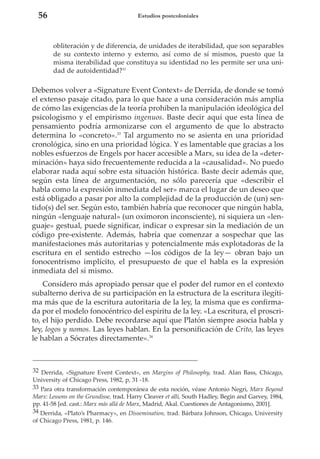 56

Estudios postcoloniales

obliteración y de diferencia, de unidades de iterabilidad, que son separables
de su contexto interno y externo, así como de sí mismos, puesto que la
misma iterabilidad que constituya su identidad no les permite ser una unidad de autoidentidad?32

Debemos volver a «Signature Event Context» de Derrida, de donde se tomó
el extenso pasaje citado, para lo que hace a una consideración más amplia
de cómo las exigencias de la teoría prohiben la manipulación ideológica del
psicologismo y el empirismo ingenuos. Baste decir aquí que esta línea de
pensamiento podría armonizarse con el argumento de que lo abstracto
determina lo «concreto».33 Tal argumento no se asienta en una prioridad
cronológica, sino en una prioridad lógica. Y es lamentable que gracias a los
nobles esfuerzos de Engels por hacer accesible a Marx, su idea de la «determinación» haya sido frecuentemente reducida a la «causalidad». No puedo
elaborar nada aquí sobre esta situación histórica. Baste decir además que,
según esta línea de argumentación, no sólo parecería que «describir el
habla como la expresión inmediata del ser» marca el lugar de un deseo que
está obligado a pasar por alto la complejidad de la producción de (un) sentido(s) del ser. Según esto, también habría que reconocer que ningún habla,
ningún «lenguaje natural» (un oxímoron inconsciente), ni siquiera un «lenguaje» gestual, puede significar, indicar o expresar sin la mediación de un
código pre-existente. Además, habría que comenzar a sospechar que las
manifestaciones más autoritarias y potencialmente más explotadoras de la
escritura en el sentido estrecho —los códigos de la ley— obran bajo un
fonocentrismo implícito, el presupuesto de que el habla es la expresión
inmediata del sí mismo.
Considero más apropiado pensar que el poder del rumor en el contexto
subalterno deriva de su participación en la estructura de la escritura ilegítima más que de la escritura autoritaria de la ley, la misma que es confirmada por el modelo fonocéntrico del espíritu de la ley. «La escritura, el proscrito, el hijo perdido. Debe recordarse aquí que Platón siempre asocia habla y
ley, logos y nomos. Las leyes hablan. En la personificación de Crito, las leyes
le hablan a Sócrates directamente».34

32 Derrida, «Signature Event Context», en Margins of Philosophy, trad. Alan Bass, Chicago,
University of Chicago Press, 1982, p, 31 -18.
33 Para otra transformación contemporánea de esta noción, véase Antonio Negri, Marx Beyond
Marx: Lessons on the Grundisse, trad. Harry Cleaver et alli, South Hadley, Begin and Garvey, 1984,
pp. 41-58 [ed. cast.: Marx más allá de Marx, Madrid, Akal. Cuestiones de Antagonismo, 2001].
34 Derrida, «Plato’s Pharmacy», en Dissemination, trad. Bárbara Johnson, Chicago, University
of Chicago Press, 1981, p. 146.

 