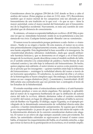 Estudios de la subalternidad

57

Consideremos ahora las páginas 259-264 de EAP, donde se lleva a cabo el
análisis del rumor. (Estas páginas se citan en 3.112, núm. 157.) Recordemos
también que el marco mental de los campesinos está tan afectado por el
fonocentrismo de una tradición en la que sruti —lo que se oye— tiene la
mayor autoridad, como el marco mental del historiador por el fonocentrismo de la lingüística occidental. Nuevamente, es más una cuestión de complicidad que de distancia de conocimiento.
Si, entonces, «el rumor es expresión hablada par excellence» (EAP 256), es preciso ver que su «inmediatez funcional» reside en su no pertenencia a una conciencia-de-voz única. Cualquier lector/a puede «llenarla» con su «conciencia».
El rumor evoca la camaradería porque pertenece a cada «lector» o «transmisor». Nadie es su origen o fuente. De esta manera, el rumor no es error,
sino primordialmente (originariamente) errante, siempre en circulación, sin
una fuente asignable. Esta ilegitimidad lo hace accesible a la insurgencia. Su
«transitividad absoluta» (diríamos «indefinida», dado que «puede atribuírsele fuente(s) ficticias»), que se desmorona en el origen y en el final (clara
imagen de la escritura), puede describirse como el modelo recibido de habla,
en el sentido estrecho («la colateralidad de palabra y hecho brotan de una
voluntad común»), tan sólo bajo la influencia del fonocentrismo. De hecho,
quince páginas más adelante, el autor mismo se acerca a esta posición cuando se percata que los insurgentes —quienes también están bajo la influencia
del fonocentrismo— restringen la verbalidad abierta del rumor a través de
un horizonte apocalíptico. El subalterno, la autoridad de élite y el crítico
de la historiografía se hacen cómplices aquí. Sin embargo, la descripción del
rumor en sus «rasgos distintivos [de] [...] anonimato y transitividad» (EAP,
260) señala una contradicción que nos permite leer a contrapelo el texto de
los Estudios de la Subalternidad.
El extraño maridaje entre el estructuralismo soviético y el anti-humanismo francés produce a veces un efecto engañoso. Por ejemplo, la aplicabilidad al rumor de la sugerencia barthesiana de que la atribución de autoría
cierra del todo la escritura, debería alertarnos sobre el carácter escritural
(scriptible) del rumor, en lugar de obligarnos a desplazar al habla la aseveración de Barthes vía Vygotsky. El diálogo, según Vygotsky, es el ejemplo privilegiado de la denominada comunicación de verbalidad directa entre dos
«autores» o fuentes inmediatamente autopresentes. Se supone que el diálogo es «impremeditado» (a pesar de que las teorías del efecto-de-sujeto o de
la determinación abstracta de lo concreto considerarían dudoso este alegato). El rumor es un relevo de algo siempre asumido como pre-existente. En
efecto, las autoridades coloniales se equivocaron al tomar el rumor como
habla, al imponer los requerimientos del habla, en el sentido estrecho, a algo
que extrae su fuerza de su participación en la escritura, en el sentido amplio.

 