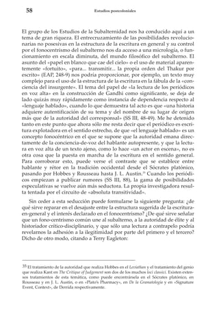 58

Estudios postcoloniales

El grupo de los Estudios de la Subalternidad nos ha conducido aquí a un
tema de gran riqueza. El entrecruzamiento de las posibilidades revolucionarias no posesivas en la estructura de la escritura en general y su control
por el fonocentrismo del subalterno nos da acceso a una micrología, o funcionamiento en escala diminuta, del mundo filosófico del subalterno. El
asunto del «papel en blanco que cae del cielo» o el uso de material aparentemente «fortuito», «para... transmitir... la propia orden del Thakur por
escrito» (EAP, 248-9) nos podría proporcionar, por ejemplo, un texto muy
complejo para el uso de la estructura de la escritura en la fábula de la «conciencia del insurgente». El tema del papel de «la lectura de los periódicos
en voz alta» en la construcción de Gandhi como significante, se deja de
lado quizás muy rápidamente como instancia de dependencia respecto al
«lenguaje hablado», cuando lo que demuestra tal acto es que «una historia
adquiere autentificación de su tema y del nombre de su lugar de origen
más que de la autoridad del corresponsal» (SS III, 48-49). Me he detenido
tanto en este punto que ahora sólo me resta decir que el periódico es escritura explotadora en el sentido estrecho, de que «el lenguaje hablado» es un
concepto fonocéntrico en el que se supone que la autoridad emana directamente de la conciencia-de-voz del hablante autopresente, y que la lectura en voz alta de un texto ajeno, como lo hace «un actor en escena», no es
otra cosa que la puesta en marcha de la escritura en el sentido general.
Para corroborar esto, puede verse el contraste que se establece entre
hablante y rétor en la tradición occidental desde el Sócrates platónico,
pasando por Hobbes y Rousseau hasta J. L. Austin.35 Cuando los periódicos empiezan a publicar rumores (SS III, 88), la gama de posibilidades
especulativas se vuelve aún más seductora. La propia investigadora resulta tentada por el circuito de «absoluta transitividad».
Sin ceder a esta seducción puede formularse la siguiente pregunta: ¿de
qué sirve reparar en el desajuste entre la estructura sugerida de la escrituraen-general y el interés declarado en el fonocentrismo? ¿De qué sirve señalar
que un fono-centrismo común une al subalterno, a la autoridad de élite y al
historiador crítico-disciplinario, y que sólo una lectura a contrapelo podría
revelarnos la adhesión a la ilegitimidad por parte del primero y el tercero?
Dicho de otro modo, citando a Terry Eagleton:

35 El tratamiento de la autoridad que realiza Hobbes en el Leviathan y el tratamiento del genio
que realiza Kant en The Critique of Judgement son dos de los muchos loci classici. Existen extensos tratamientos de esta temática, como puede encontrársela en el Sócrates platónico, en
Rousseau y en J. L. Austin, o en «Plato’s Pharmacy», en De la Gramatología y en «Signature
Event, Context», de Derrida respectivamente.

 