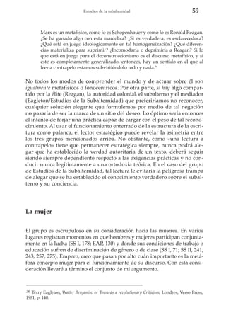 Estudios de la subalternidad

59

Marx es un metafísico, como lo es Schopenhauer y como lo es Ronald Reagan.
¿Se ha ganado algo con esta maniobra? ¿Si es verdadera, es esclarecedora?
¿Qué está en juego ideológicamente en tal homogeneización? ¿Qué diferencias materializa para suprimir? ¿Incomodaría o deprimiría a Reagan? Si lo
que está en juego para el deconstruccionismo es el discurso metafísico, y si
éste es completamente generalizado, entonces, hay un sentido en el que al
leer a contrapelo estamos subvirtiéndolo todo y nada.36

No todos los modos de comprender el mundo y de actuar sobre él son
igualmente metafísicos o fonocéntricos. Por otra parte, si hay algo compartido por la élite (Reagan), la autoridad colonial, el subalterno y el mediador
(Eagleton/Estudios de la Subalternidad) que preferiríamos no reconocer,
cualquier solución elegante que formulemos por medio de tal negación
no pasaría de ser la marca de un sitio del deseo. Lo óptimo sería entonces
el intento de forjar una práctica capaz de cargar con el peso de tal reconocimiento. Al usar el funcionamiento enterrado de la estructura de la escritura como palanca, el lector estratégico puede revelar la asimetría entre
los tres grupos mencionados arriba. No obstante, como «una lectura a
contrapelo» tiene que permanecer estratégica siempre, nunca podrá alegar que ha establecido la verdad autoritaria de un texto, deberá seguir
siendo siempre dependiente respecto a las exigencias prácticas y no conducir nunca legítimamente a una ortodoxia teórica. En el caso del grupo
de Estudios de la Subalternidad, tal lectura le evitaría la peligrosa trampa
de alegar que se ha establecido el conocimiento verdadero sobre el subalterno y su conciencia.

La mujer
El grupo es escrupuloso en su consideración hacía las mujeres. En varios
lugares registran momentos en que hombres y mujeres participan conjuntamente en la lucha (SS I, 178; EAP, 130) y donde sus condiciones de trabajo o
educación sufren de discriminación de género o de clase (SS I, 71; SS II, 241,
243, 257, 275). Empero, creo que pasan por alto cuán importante es la metáfora-concepto mujer para el funcionamiento de su discurso. Con esta consideración llevaré a término el conjunto de mi argumento.

36 Terry Eagleton, Walter Benjamin: or Towards a revolutionary Criticism, Londres, Verso Press,
1981, p. 140.

 