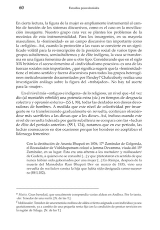 60

Estudios postcoloniales

En cierta lectura, la figura de la mujer es ampliamente instrumental al cambio de función de los sistemas discursivos, como es el caso en la movilización insurgente. Nuestro grupo rara vez se plantea los problemas de la
mecánica de esta instrumentalidad. Para los insurgentes, en su mayoría
masculinos, la «femineidad» es un campo discursivo tan importante como
la «religión». Así, cuando la protección a las vacas se convierte en un significado volátil para la re-inscripción de la posición social de varios tipos de
grupos subalternos, semisubalternos y de élite indígena, la vaca se transforma en una figura femenina de uno u otro tipo. Considerando que en el siglo
XIX británico el acceso femenino al «individualismo posesivo» es una de las
fuerzas sociales más importantes, ¿qué significa sugerir que la «femineidad»
tiene el mismo sentido y fuerza discursivos para todos los grupos heterogéneos meticulosamente documentados por Pandey? Chakrabarty realiza una
investigación análoga sobre la figura del «trabajador». No hay tal suerte
para la «mujer».
En el nivel más «antiguo e indígena» de lo religioso, un nivel que «tal vez
dio (al montañés rebelde) una potencia extra (sic.) en tiempos de desgracia
colectiva y opresión externa» (SS I, 98), todas las deidades son diosas devoradoras de hombres. A medida que este nivel de colectividad pre-insurgente se va transformando gradualmente en revuelta, continúan ofreciéndose más sacrificios a las diosas que a los dioses. Así, incluso cuando este
nivel de revuelta liderada por gente subalterna se compara con las «luchas
de élite del periodo anterior» (SS I, 124), notamos que en ese periodo, las
luchas comenzaron en dos ocasiones porque los hombres no aceptaban el
liderazgo femenino:
Con la destitución de Ananta Bhupati en 1836, 17º Zamindar de Golgonda,
el Recaudador de Vishkhapatnam colocó a Jamma Devamma, viuda del 15º
Zamíndar, en su lugar. Ésta era una afrenta a los muttadarse y mokhasadarsf
de Gudem, a quienes no se consultó [...] y que protestaron en sentido de que
nunca habían sido gobernados por una mujer [...] En Rampa, después de la
muerte del Mansabdar Ram Bhupati Dev en marzo de 1835, vino una
revuelta de muttadars contra la hija que había sido designada como sucesora (SS I,102).

e Mutta. Gran heredad, que usualmente comprendía varias aldeas en Andhra. Por lo tanto,
-dar. Tenedor de una mutta. [N. de las T.]
f Mokhasadar. Tenedor de una tenencia mokhasa de aldea o tierra asignada a un individuo ya sea
gratuitamente, ya a cambio de una pequeña renta fija con la condición de prestar servicios en
la región de Telugu. [N. de las T.]

 