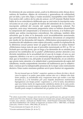 Estudios de la subalternidad

61

En términos de una semiosis social, ¿cuál es la diferencia entre diosas devoradoras de hombres, objetos de reverencia y generadoras de solidaridad,
por un lado, y por otro, hijas y viudas seculares, inaceptables como líderes?
Con motivo del «cultivo de la caña de azúcar» en UP oriental, Shahid Amin
habla de la no coincidencia deliberada que se creó entre la inscripción natural (como en un script, un guión de teatro) del calendario de la cosecha y la
inscripción artificial del circuito del capital monopolista colonial. Por
supuesto, sería muy interesante preguntarse cómo se hubiera desarrollado
la composición del campesinado y la tenencia de la tierra, si se hubiera permitido que ambas inscripciones coincidieran. Sin embargo, también debe
advertirse que la dote es la demanda social invariablemente mencionada,
que permitía que las demandas de la naturaleza devastaran al campesino
por medio de las demandas del imperio. ¿Deberíamos preocuparnos por la
constitución del subalterno como sujeto (sexuado), cuando la explotación de
la diferencia sexual parece tener un papel tan decisivo en tantos frentes?
¿Deberíamos tomar nota de que el proverbio mencionado en SS I, p. 53,g es
recitado por una hija joven, que se niega a las demandas de su amante para
preservar los sembradíos de su padre? ¿Deberíamos prestar atención a esa
división metafórica de la sexualidad (en el caso de la mujer, el sexo es, por
supuesto, idéntico a su ser o a su conciencia) que la equipara con una heredad, que se transfiere o no, del padre al amante? Realmente, en un colectivo
que presta tanta atención a la subjetividad o posicionamiento-de-sujeto del
subalterno, resulta sorprendente encontrar tal indiferencia por la subjetividad, e incluso por la indispensable presencia de la mujer como instrumento
decisivo. Estas cuatro oraciones podrían servir para ilustrar mi argumento:
No era inusual que un Patidarh «superior» gastara su dinero de dote y devolviera la esposa a su padre, para poder casarse otra vez y obtener otra dote.
Entre patidars, se consideraba muy vergonzoso tener que recibir a una hija
devuelta [!] [...] Se formaban golsi para impedir desastrosos matrimonios
hipergámicos con linajes patidar «superiores» [...] Por lo tanto, descubrimos
aquí una forma fuerte de organización subalterna dentro de la casta pandar,
que permitía un control respecto al poder de la élite patidarb [...] Ni Mahatma
Gandhi pudo romper la solidaridad del gol patidar de las 21 aldeas.

g

Se refiere al proverbio «Aunque amor mío tu eres muy querido para mí, ¿por qué me pides
toda la rama? No estoy dispuesta a llegar siquiera con media rama, porque es de mango (y por
lo tanto, muy valiosa)», analizado por Shahid Amin. «Small Peasant Commodity Production
and Rural Indebtedness: the Culture of Sugarcane in Easteni UYP, c. 1880-1920», en Ranajit
Guha (ed.), Subaltern Studies, 1996 (1982). [N. de las T.]
h Casta dominante de Gujarat. [N. de las T.]
i Circuito matrimonial Patidar. [N. de las T.]

 