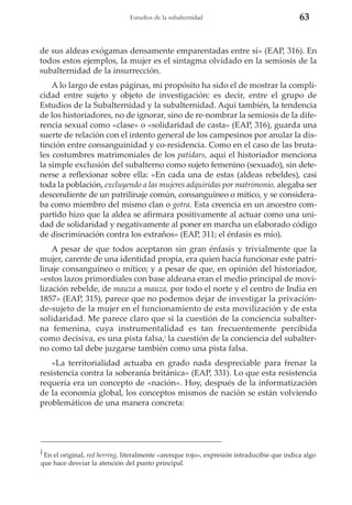Estudios de la subalternidad

63

de sus aldeas exógamas densamente emparentadas entre sí» (EAP, 316). En
todos estos ejemplos, la mujer es el sintagma olvidado en la semiosis de la
subalternidad de la insurrección.
A lo largo de estas páginas, mi propósito ha sido el de mostrar la complicidad entre sujeto y objeto de investigación: es decir, entre el grupo de
Estudios de la Subalternidad y la subalternidad. Aquí también, la tendencia
de los historiadores, no de ignorar, sino de re-nombrar la semiosis de la diferencia sexual como «clase» o «solidaridad de casta» (EAP, 316), guarda una
suerte de relación con el intento general de los campesinos por anular la distinción entre consanguinidad y co-residencia. Como en el caso de las brutales costumbres matrimoniales de los patidars, aquí el historiador menciona
la simple exclusión del subalterno como sujeto femenino (sexuado), sin detenerse a reflexionar sobre ella: «En cada una de estas (aldeas rebeldes), casi
toda la población, excluyendo a las mujeres adquiridas por matrimonio, alegaba ser
descendiente de un patrilinaje común, consanguíneo o mítico, y se consideraba como miembro del mismo clan o gotra. Esta creencia en un ancestro compartido hizo que la aldea se afirmara positivamente al actuar como una unidad de solidaridad y negativamente al poner en marcha un elaborado código
de discriminación contra los extraños» (EAP, 311; el énfasis es mío).
A pesar de que todos aceptaron sin gran énfasis y trivialmente que la
mujer, carente de una identidad propia, era quien hacía funcionar este patrilinaje consanguíneo o mítico; y a pesar de que, en opinión del historiador,
«estos lazos primordiales con base aldeana eran el medio principal de movilización rebelde, de mauza a mauza, por todo el norte y el centro de India en
1857» (EAP, 315), parece que no podemos dejar de investigar la privaciónde-sujeto de la mujer en el funcionamiento de esta movilización y de esta
solidaridad. Me parece claro que si la cuestión de la conciencia subalterna femenina, cuya instrumentalidad es tan frecuentemente percibida
como decisiva, es una pista falsa,j la cuestión de la conciencia del subalterno como tal debe juzgarse también como una pista falsa.
«La territorialidad actuaba en grado nada despreciable para frenar la
resistencia contra la soberanía británica» (EAP, 331). Lo que esta resistencia
requería era un concepto de «nación». Hoy, después de la informatización
de la economía global, los conceptos mismos de nación se están volviendo
problemáticos de una manera concreta:

j

En el original, red herring, literalmente «arenque rojo», expresión intraducibie que indica algo
que hace desviar la atención del punto principal.

 