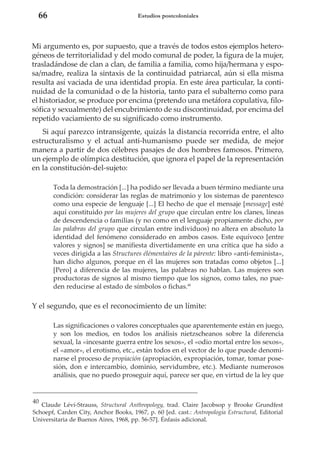 66

Estudios postcoloniales

Mi argumento es, por supuesto, que a través de todos estos ejemplos heterogéneos de territorialidad y del modo comunal de poder, la figura de la mujer,
trasladándose de clan a clan, de familia a familia, como hija/hermana y esposa/madre, realiza la sintaxis de la continuidad patriarcal, aún si ella misma
resulta así vaciada de una identidad propia. En este área particular, la continuidad de la comunidad o de la historia, tanto para el subalterno como para
el historiador, se produce por encima (pretendo una metáfora copulativa, filosófica y sexualmente) del encubrimiento de su discontinuidad, por encima del
repetido vaciamiento de su significado como instrumento.
Si aquí parezco intransigente, quizás la distancia recorrida entre, el alto
estructuralismo y el actual anti-humanismo puede ser medida, de mejor
manera a partir de dos célebres pasajes de dos hombres famosos. Primero,
un ejemplo de olímpica destitución, que ignora el papel de la representación
en la constitución-del-sujeto:
Toda la demostración [...] ha podido ser llevada a buen término mediante una
condición: considerar las reglas de matrimonio y los sistemas de parentesco
como una especie de lenguaje [...] El hecho de que el mensaje [message] esté
aquí constituido por las mujeres del grupo que circulan entre los clanes, líneas
de descendencia o familias (y no como en el lenguaje propiamente dicho, por
las palabras del grupo que circulan entre individuos) no altera en absoluto la
identidad del fenómeno considerado en ambos casos. Este equívoco [entre
valores y signos] se manifiesta divertidamente en una crítica que ha sido a
veces dirigida a las Structures élémentaires de la párente: libro «anti-feminista»,
han dicho algunos, porque en él las mujeres son tratadas como objetos [...]
[Pero] a diferencia de las mujeres, las palabras no hablan. Las mujeres son
productoras de signos al mismo tiempo que los signos, como tales, no pueden reducirse al estado de símbolos o fichas.40

Y el segundo, que es el reconocimiento de un límite:
Las significaciones o valores conceptuales que aparentemente están en juego,
y son los medios, en todos los análisis nietzscheanos sobre la diferencia
sexual, la «incesante guerra entre los sexos», el «odio mortal entre los sexos»,
el «amor», el erotismo, etc., están todos en el vector de lo que puede denominarse el proceso de propiación (apropiación, expropiación, tomar, tomar posesión, don e intercambio, dominio, servidumbre, etc.). Mediante numerosos
análisis, que no puedo proseguir aquí, parece ser que, en virtud de la ley que

40

Claude Lévi-Strauss, Structural Anthropology, trad. Claire Jacobsop y Brooke Grundfest
Schoepf, Carden City, Anchor Books, 1967, p. 60 [ed. cast.: Antropología Estructural, Editorial
Universitaria de Buenos Aires, 1968, pp. 56-57]. Énfasis adicional.

 