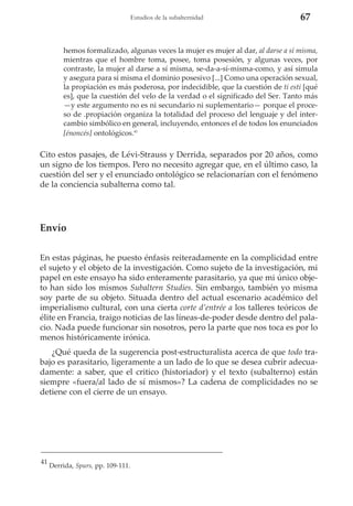 Estudios de la subalternidad

67

hemos formalizado, algunas veces la mujer es mujer al dar, al darse a sí misma,
mientras que el hombre toma, posee, toma posesión, y algunas veces, por
contraste, la mujer al darse a sí misma, se-da-a-sí-misma-como, y así simula
y asegura para sí misma el dominio posesivo [...] Como una operación sexual,
la propiación es más poderosa, por indecidible, que la cuestión de ti esti [qué
es], que la cuestión del velo de la verdad o el significado del Ser. Tanto más
—y este argumento no es ni secundario ni suplementario— porque el proceso de .propiación organiza la totalidad del proceso del lenguaje y del intercambio simbólico en general, incluyendo, entonces el de todos los enunciados
[énoncés] ontológicos.41

Cito estos pasajes, de Lévi-Strauss y Derrida, separados por 20 años, como
un signo de los tiempos. Pero no necesito agregar que, en el último caso, la
cuestión del ser y el enunciado ontológico se relacionarían con el fenómeno
de la conciencia subalterna como tal.

Envío
En estas páginas, he puesto énfasis reiteradamente en la complicidad entre
el sujeto y el objeto de la investigación. Como sujeto de la investigación, mi
papel en este ensayo ha sido enteramente parasitario, ya que mi único objeto han sido los mismos Subaltern Studies. Sin embargo, también yo misma
soy parte de su objeto. Situada dentro del actual escenario académico del
imperialismo cultural, con una cierta corte d’entrée a los talleres teóricos de
élite en Francia, traigo noticias de las líneas-de-poder desde dentro del palacio. Nada puede funcionar sin nosotros, pero la parte que nos toca es por lo
menos históricamente irónica.
¿Qué queda de la sugerencia post-estructuralista acerca de que todo trabajo es parasitario, ligeramente a un lado de lo que se desea cubrir adecuadamente: a saber, que el critico (historiador) y el texto (subalterno) están
siempre «fuera/al lado de sí mismos»? La cadena de complicidades no se
detiene con el cierre de un ensayo.

41

Derrida, Spurs, pp. 109-111.

 