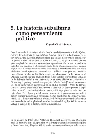 5. La historia subalterna
como pensamiento
político
Dipesh Chakrabarty
Permítanme decir de entrada hacia donde me dirijo con este artículo. Quiero
extraer de la historia de los Subaltern Studies [Estudios subalternos], de su
serie india, una cuestión metodológica que tal vez nos permita considerarla, pese a todos sus errores (y hubo muchos), como parte de una posible
genealogía de las «masas» como actores políticos en la democracia de este
país. En este sentido, la democracia india tiene algunos rasgos fuertemente
populistas. Acontecimientos como disturbios o manifestaciones callejeras
violentas constituyen una característica cotidiana de su proceso democrático. ¿Cómo escribimos las historias de esta dimensión de la democracia?
Quisiera sugerir que una revisión de los fallos y de los logros de los Estudios
de la Subalternindad y, en particular, de su texto clásico fundacional —el
Elementary Aspects of Peasant Insurgency in Colonial India [Aspectos elementales de la sublevación campesina en la India colonial] (1983) de Ranajit
Guha—, puede enseñarnos a lidiar con la cuestión de cómo pensar la capacidad de acción que implican las acciones políticas populares, colectivas por
naturaleza. Pero dado que, tal y como sostendré, la propia naturaleza de la
acción popular nos obliga a considerar ciertas cuestiones de forma y de contenido de la historia subalterna, empezaré hablando de determinados temas
teóricos relacionados, planteados en los trabajos de Hayden White, antes de
volver al campo de la historia subalterna en India.

I

En su ensayo de 1982, «The Politics in Historical Interpretation: Discipline
and De-Sublimation» [La política en la interpretación histórica: disciplina
y desublimación], Hayden White hacía una observación que vale la pena

145

 