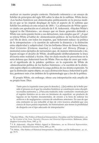 146

Estudios postcoloniales

analizar en nuestro propio contexto. Haciendo referencia a un ensayo de
Schiller de principios del siglo XIX sobre la idea de lo sublime, White decía:
«Los hechos históricos son domesticados políticamente en la precisa medida en que se les impide desplegar de facto el aspecto de lo sublime que
Schiller les atribuía en este ensayo de 1801».1 La afirmación de White aparece citada con aprobación en el artículo de F. R. Ankersmit, «Hayden White’s
Appeal to the Historians», un ensayo que en líneas generales defiende a
White con cierta pasión frente a sus detractores, más simples que él.2 ¿A qué
se refería White al hablar de «domesticación política» de los hechos históricos? He de decir, con todos los respetos, que Ankersmit reduce «la política
de la interpretacion» a la cuestión de subvertir la distancia y la distinción
entre objetividad y subjetividad. Cita los brillantes libros de Simon Schama,
Dead Certainties [Certezas muertas] y Landscape and Memory [Paisaje y
memoria] como ejemplos de narraciones que, de manera intencionada o no,
logran recoger el desafío de White, desdibujando deliberadamente la línea
divisoria entre realidad y ficción. Hay sin duda mucho de provechoso en la
seria defensa que Ankersmit hace de White. Pero no dejo de creer que reducir el significado de la palabra «política» en la expresión de White de
«domesticación política de los hechos históricos» a la cuestión de la distinción sujeto-objeto es subestimar la carga política de esa misma expresión. Ya
que la distinción sujeto-objeto, en cuya destrucción busca Ankersmit la política, pertenece más a los ámbitos de la epistemología que a los de la política.
El propio White, sin embargo, ofrece una interpretación más amplia de
su propia frase. Dice:
Tanto para la izquierda como para la derecha [...] [la] estética de lo bello preside el proceso en el que los estudios históricos se constituyen como disciplina erudita autónoma. [...] Para esta tradición, toda «confusión» mostrada por
el registro histórico no es sino un fenómeno de superficie: un producto de
lagunas en las fuentes documentales, de errores a la hora de ordenar los
archivos o de negligencias o errores de estudiosos anteriores. En caso de que
esta confusión no sea reducible al tipo de orden [cursiva añadida] que una
ciencia de leyes podría imponerle, los historiadores aún tienen la posibilidad
de disiparla con el tipo adecuado de interpretación.3

1 Hayden White, «The Politics of Historical Interpretation. Discipline and De-Sublimation», en
su The Content of the Form. Narrative Discourse and Historical Representation, Baltimore, Johns
Hopkins University Press, 1997, p. 72.
2 F. R. Ankersmit, «Hayden White’s Appeal to Historians», en su Historical Representation,
Stanford (Ca.), Stanford University Press, 2001, p. 256.
3 H. White, «The Politics of Historical Interpretation. Discipline and De-Sublimation», op. cit.,
pp. 70-71.

 