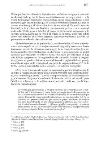 La historia subalterna como pensamiento político

147

White prefiere la visión de la historia como «sublime» —algo por naturaleza desordenado y, por lo tanto, constitutivamente incomprensible— a la
visión habitual del historiador que considera que el proceso histórico o bien
contiene algún orden interno que es tarea del historiador discernir, o bien se
aviene al orden que el historiador hace recaer sobre él. Ésta es la función
habitual de la explicación histórica: precisamente producir una realidad
ordenada. White sigue a Schiller al pensar lo bello como armonioso y lo
sublime como aquello que se resiste al orden. Lo sublime, tanto para White
como para Schiller, tal y como veremos, constituye también la base de sus
pensamientos sobre la libertad humana.
«El objeto sublime es de género dual», escribe Schiller. «O bien lo remitimos a nuestro poder de percepción [cursiva en el original] y nos vemos derrotados en el intento de formarnos una imagen de su concepto; o bien lo remitimos a nuestro poder vital [cursiva en el original] y lo vemos como un poder
contra el cual el nuestro se reduce a nada.»4 Lo bello, por otro lado, es algo
que Schiller compara con la «regularidad» de «un jardín francés» y pregunta: «¿Quién no prefiere detenerse entre el desorden espiritual de un paisaje
natural antes que en la regularidad sin garra de un jardín francés?».5 En lo
bello, «razón y sensualidad van al unísono». Lo sublime las separa.6
«Pero no se trata sólo de lo que es inalcanzable para la imaginación, lo
sublime de cantidad, sino de lo que es incomprensible para el entendimiento, una confusión que puede [...] servir de representación de lo supersensual»
y, por lo tanto, dirigirnos a lo sublime.7 La historia natural del mundo, para
Schiller, es sublime y en lo sublime se encuentra la condición para la libertad de la razón humana:
Es verdad que quien ilumina la enorme economía de la naturaleza con la pálida luz del entendimiento y cuya única preocupación es descomponer su
audaz desorden en armonía no se sentirá satisfecho en un mundo en el que
parece dominar la burda coincidencia en lugar de un plan sabio [...] Si, no
obstante, esta persona abandona por voluntad propia el intento de integrar
este caos descontrolado en una unidad cognitiva, obtendrá nuevos y sobrados beneficios en otra dirección [...] [Puesto que] la razón pura [...] encuentra
precisamente en esta incoherencia salvaje de la naturaleza la representación
de su independencia de las condiciones naturales.8
4 Friedrich von Schiller, «On the Sublime», en Naïve and Sentimental Poetry and On the Sublime, trad.
al inglés de Julius A. Alias, Nueva York, Frederick Unger Publishing Co., núm. 1066, p. 198.
5 Ibidem, p. 204.
6 Ibidem, p. 199.
7 Ibidem, p. 204.
8 Ibidem, pp. 205-206.

 