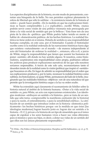 148

Estudios postcoloniales

Los aspectos disciplinarios de la historia, en este modo de pensamiento, connotan una búsqueda de lo bello. No nos permiten explorar plenamente la
esfera de libertad que sólo lo sublime —la resistencia innata de la historia al
orden— puede hacer posible. «En la medida en que las explicaciones históricas se hacen comprensibles [...] o explicables», escribe White, «nunca
podrán servir como visión de una política visionaria más preocupada por
dotar a la vida social de sentido que por la belleza».9 Esta frase nos da una
pista de la idea de «política» que White podría haber tenido en mente al
hablar de «domesticación política» de los hechos históricos. La realidad histórica no tiene orden en sí misma. Dotarla de sentido es una responsabilidad
humana cumplida, en este caso, por el historiador. Cuando el historiador
escribe como si la realidad ordenada de las narraciones históricas fuera algo
que existiera «naturalmente» en el mundo —de manera independiente al
acto del historiador de ordenar la realidad—, entonces, ella o él, a juicio
de White, niega la responsabilidad que tienen que asumir los humanos de
poner «sentido» allí donde no hay sentido alguno. Si nosotros, como historiadores, aceptáramos esta responsabilidad como propia, podríamos utilizar
los archivos para producir explicaciones narrativas de las que sólo nosotros
seríamos responsables. A través de este solo acto, reconoceríamos tanto el
desorden innato de la realidad como la visión (política) que inspiró el «sentido»
que buscamos en ella. En lugar de admitir su responsabilidad por el orden que
sus explicaciones producen y, por lo tanto, reconocer la realidad histórica como
sublime, los historiadores, se queja White, permanecen del lado de lo bello, imaginando que las realidades históricas «objetivas» son de una naturaleza tal que
permite que la investigación histórica saque a la luz su orden oculto.
White ha extendido aquí claramente el razonamiento de Schiller sobre la
historia natural al ámbito de la historia humana. «Dotar a la vida social de
sentido» es, para White, un acto con repercusiones existenciales. Las ideologías modernas «atribuyen un sentido a la historia», pero se trata de un sentido que sólo torna «comprensible la manifiesta confusión [de la historia]
o para la razón, el entendimiento, o para la sensibilidad estética». La atribución de un sentido que introduce orden en la historia «domestica políticamente» los hechos históricos porque «en la medida en que éstas [las
ideologías modernas] logran hacerlo [esto es: logran dar un sentido a la
historia – D. C.], privan a la historia de un tipo de sinsentido que es el único
capaz de espolear a los seres humanos vivos a hacer sus vidas diferentes
para sí mismos y para sus hijos, es decir, a dotar sus vidas de un sentido del
que ellos son los únicos plenamente responsables».10
9 H. White, «The Politics of Historical Interpretation. Discipline and De-Sublimation», op. cit., p. 72.
10 Ibidem, p. 72.

 