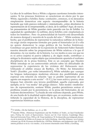 La historia subalterna como pensamiento político

149

La idea de lo sublime lleva a White a algunas cuestiones formales interesantes. Si los procesos históricos se caracterizan en efecto por lo que
White, siguiendo a Schiller, llama «confusión», entonces, si no deseamos
simplemente domesticar este aspecto «incomprensible» de la historia
haciendo que todo parezca ordenado y sistematizado, ¿cómo abordamos la
representación de lo irrepresentable, es decir, de lo sublime? Aquí, de nuevo,
los pensamientos de White guardan cierto parecido con los de Schiller. La
capacidad de «aprehender» lo sublime, decía Schiller, está «implantada en
todos los hombres». Pero «la potencialidad de hacerlo está desarrollada
de manera desigual y necesita de la ayuda del arte».11 White sostiene, de
hecho, que el problema de representar la naturaleza sublime de la historia exige ciertas respuestas formales por parte el historiador (si él o ella
no quiere domesticar la carga política de los hechos históricos).
Constituye un gran mérito de la exposición de Ankersmit haber llamado
nuestra atención sobre las proposiciones de White relativas a lo que él
denomina «la voz media» de la historia. La voz media es una voz que no
es ni activa (sujeto) ni pasiva (objeto) y, de algún modo, contribuye a
mitigar la dicotomía sujeto-objeto que normalmente apuntala el realismo
disciplinario de la prosa histórica. Éste es un concepto que Hayden
White introdujo en un controvertido artículo sobre las dificultades de
representar la experiencia de las víctimas del Holocausto nazi.
Utilizando el célebre ensayo de Barthes, «To Write: An Intransitive
Verb?» [Escribir: ¿un verbo intransitivo?], White señalaba que «aunque
las lenguas indoeuropeas modernas ofrezcan dos posibilidades para
expresar esta relación [la relación “que es posible representar de un
agente con respecto a una acción” – D. C.], las voces activa y pasiva, otras
lenguas han ofrecido una tercera posibilidad, aquella expresada, por
ejemplo, en la “voz media” del griego clásico». Tales modos «modernistas» de representación, sostiene White, pueden permitirnos sortear el
problema creado por la persistencia, en la prosa del historiador, de un
realismo decimonónico.12 La huida de este realismo depende, para White,
de una huida de la dualidad sujeto-objeto que, en ocasiones, acaba constriñendo la capacidad de la Historia, de la disciplina, de representar
experiencias históricas reales.

11 F. Schiller, «On the Sublime», op. cit., p. 202.
12 Hayden White, «Historical Emplotment and the Problem of Truth», en Saul Friedlander
(ed.), Probing the Limits of Representation. Nazism and the Final Solution, Cambridge (Ma.),
Harvard University Press, 1992, p. 48. Véase también p. 52. Se desarrolla una indignada denuncia de la posición de White en el ensayo de Carlo Ginzburg, «Just One Witness», en el mismo
volumen, pp. 83-96. El ensayo de Martin Jay, «Of Plots, Witnesses, and Judgments» (pp. 97-107)
intenta producir si no la «voz media», sí un terreno intermedio entre White y Ginzburg.

 