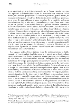 152

Estudios postcoloniales

se encontraba de golpe y violentamente de cara al Estado colonial y su aparato represivo y burocrático moderno, era, dentro de este modo de pensamiento, una persona «prepolítica». Él o ella era alguien que, por así decirlo, no
entendía los lenguajes operativos de las instituciones modernas gobernantes, a pesar de verse obligado a tratar con ellas. En la tradición inglesa de
«historia desde abajo», sólo con el paso del tiempo, después de haber pasado por un proceso de desarrollo intelectual, podían las clases subalternas
madurar y convertirse en una fuerza política moderna. Los Estudios de la
Subalternidad empezaron rechazando esta idea desarrollista de «hacerse
político». El campesino o el subalterno, reivindicábamos, era político desde
el mismo momento en que se levantaba en rebelión contra las instituciones
del Raj.14 Sus acciones eran políticas en la medida en que respondían a las
bases institucionales de la gobernanza colonial y tenían un impacto sobre
ellas: el Raj, el prestamista y el terrateniente. Pero no pensamos mucho
sobre las implicaciones que tenía afirmar que el subalterno podía ser político sin pasar por un proceso de «desarrollo político». No obstante, las
implicaciones aparecían de manera ostensible en las afirmaciones que
hacíamos en los Subaltern Studies.
Los legados tanto del imperialismo como del anticolonialismo se hablaban entre sí en este debate implícito sobre si el subalterno se hacía político
con el tiempo (a través de una especie de proceso pedagógico) o si la figura
del subalterno era constitutivamente política. La temporalidad desarrollista,
o el sentido del tiempo que subyace a una visión por fases de la historia, era
en efecto un legado del colonialismo decimonónico en India. Tal y como sostuve en mi libro Provincializing Europe [Provincializar Europa], el nuestro era
el tiempo del «todavía no». Los pensadores políticos europeos, como Mill (o
incluso Marx), utilizaron esta estructura temporal en el modo en el que pensaban la historia. Los nacionalistas y anticolonialistas, por su parte, rechazaban esta imaginación del tiempo en el siglo XX con su exigencia de que se
les concediera el autogobierno ya mismo, sin demora, «ahora». Lo que sustituía la estructura del «todavía no» en su imaginación era el horizonte del
«ahora».15 Ante la posibilidad de conceder el autogobierno a los indios cultos en el siglo XIX, los británicos alegaron que no eran representativos de las
masas más amplias del «pueblo» indio. La respuesta se la daría Gandhi, tras su
entrada en la política india durante la Primera Guerra Mundial, convirtiendo

14 Analizo esto con cierto detalle en mi ensayo «A Small History of Subaltern Studies», en mi
Habitations of Modernity. Essays in the Wake of Subaltern Studies, Chicago, The University of
Chicago Press, 2002, cap. 1.
15 Véase la discusión en la introducción a mi libro Provincializing Europe. Postcolonial Thought
and Historical Difference, Princeton (NJ), Princeton University Press, 2000.

 