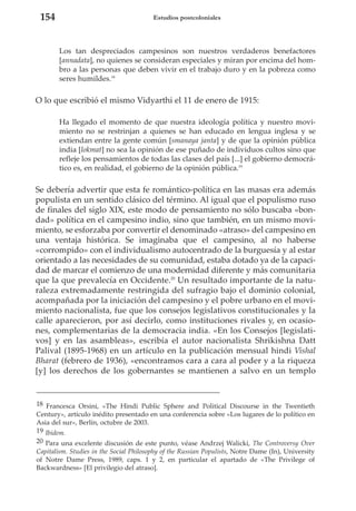 154

Estudios postcoloniales

Los tan despreciados campesinos son nuestros verdaderos benefactores
[annadata], no quienes se consideran especiales y miran por encima del hombro a las personas que deben vivir en el trabajo duro y en la pobreza como
seres humildes.18

O lo que escribió el mismo Vidyarthi el 11 de enero de 1915:
Ha llegado el momento de que nuestra ideología política y nuestro movimiento no se restrinjan a quienes se han educado en lengua inglesa y se
extiendan entre la gente común [smanaya janta] y de que la opinión pública
india [lokmat] no sea la opinión de ese puñado de individuos cultos sino que
refleje los pensamientos de todas las clases del país [...] el gobierno democrático es, en realidad, el gobierno de la opinión pública.19

Se debería advertir que esta fe romántico-política en las masas era además
populista en un sentido clásico del término. Al igual que el populismo ruso
de finales del siglo XIX, este modo de pensamiento no sólo buscaba «bondad» política en el campesino indio, sino que también, en un mismo movimiento, se esforzaba por convertir el denominado «atraso» del campesino en
una ventaja histórica. Se imaginaba que el campesino, al no haberse
«corrompido» con el individualismo autocentrado de la burguesía y al estar
orientado a las necesidades de su comunidad, estaba dotado ya de la capacidad de marcar el comienzo de una modernidad diferente y más comunitaria
que la que prevalecía en Occidente.20 Un resultado importante de la naturaleza extremadamente restringida del sufragio bajo el dominio colonial,
acompañada por la iniciación del campesino y el pobre urbano en el movimiento nacionalista, fue que los consejos legislativos constitucionales y la
calle aparecieron, por así decirlo, como instituciones rivales y, en ocasiones, complementarias de la democracia india. «En los Consejos [legislativos] y en las asambleas», escribía el autor nacionalista Shrikishna Datt
Palival (1895-1968) en un artículo en la publicación mensual hindi Vishal
Bharat (febrero de 1936), «encontramos cara a cara al poder y a la riqueza
[y] los derechos de los gobernantes se mantienen a salvo en un templo

18 Francesca Orsini, «The Hindi Public Sphere and Political Discourse in the Twentieth
Century», artículo inédito presentado en una conferencia sobre «Los lugares de lo político en
Asia del sur», Berlín, octubre de 2003.
19 Ibidem.
20 Para una excelente discusión de este punto, véase Andrzej Walicki, The Controversy Over
Capitalism. Studies in the Social Philosophy of the Russian Populists, Notre Dame (In), University
of Notre Dame Press, 1989, caps. 1 y 2, en particular el apartado de «The Privilege of
Backwardness» [El privilegio del atraso].

 