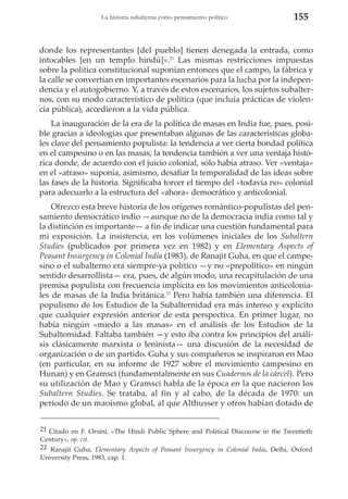 La historia subalterna como pensamiento político

155

donde los representantes [del pueblo] tienen denegada la entrada, como
intocables [en un templo hindú]».21 Las mismas restricciones impuestas
sobre la política constitucional suponían entonces que el campo, la fábrica y
la calle se convertían en importantes escenarios para la lucha por la independencia y el autogobierno. Y, a través de estos escenarios, los sujetos subalternos, con su modo característico de política (que incluía prácticas de violencia pública), accedieron a la vida pública.
La inauguración de la era de la política de masas en India fue, pues, posible gracias a ideologías que presentaban algunas de las características globales clave del pensamiento populista: la tendencia a ver cierta bondad política
en el campesino o en las masas; la tendencia también a ver una ventaja histórica donde, de acuerdo con el juicio colonial, sólo había atraso. Ver «ventaja»
en el «atraso» suponía, asimismo, desafiar la temporalidad de las ideas sobre
las fases de la historia. Significaba torcer el tiempo del «todavía no» colonial
para adecuarlo a la estructura del «ahora» democrático y anticolonial.
Ofrezco esta breve historia de los orígenes romántico-populistas del pensamiento democrático indio —aunque no de la democracia india como tal y
la distinción es importante— a fin de indicar una cuestión fundamental para
mi exposición. La insistencia, en los volúmenes iniciales de los Subaltern
Studies (publicados por primera vez en 1982) y en Elementary Aspects of
Peasant Insurgency in Colonial India (1983), de Ranajit Guha, en que el campesino o el subalterno era siempre-ya político —y no «prepolítico» en ningún
sentido desarrollista— era, pues, de algún modo, una recapitulación de una
premisa populista con frecuencia implícita en los movimientos anticoloniales de masas de la India británica.22 Pero había también una diferencia. El
populismo de los Estudios de la Subalternidad era más intenso y explícito
que cualquier expresión anterior de esta perspectiva. En primer lugar, no
había ningún «miedo a las masas» en el análisis de los Estudios de la
Subalternidad. Faltaba también —y esto iba contra los principios del análisis clásicamente marxista o leninista— una discusión de la necesidad de
organización o de un partido. Guha y sus compañeros se inspiraron en Mao
(en particular, en su informe de 1927 sobre el movimiento campesino en
Hunan) y en Gramsci (fundamentalmente en sus Cuadernos de la cárcel). Pero
su utilización de Mao y Gramsci habla de la época en la que nacieron los
Subaltern Studies. Se trataba, al fin y al cabo, de la década de 1970: un
periodo de un maoísmo global, al que Althusser y otros habían dotado de
21 Citado en F. Orsini, «The Hindi Public Sphere and Political Discourse in the Twentieth
Century», op. cit.
22 Ranajit Guha, Elementary Aspects of Peasant Insurgency in Colonial India, Delhi, Oxford
University Press, 1983, cap. 1.

 