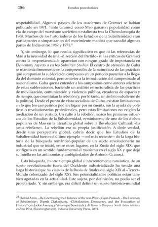 156

Estudios postcoloniales

respetabilidad. Algunos pasajes de los cuadernos de Gramsci se habían
publicado en 1971. Tanto Gramsci como Mao ganaron popularidad como
vía de escape del marxismo soviético o estalinista tras la Checoslovaquia de
1968. Muchos de los historiadores de los Estudios de la Subalternidad eran
participantes o simpatizantes del movimiento maoísta que sacudió algunas
partes de India entre 1969 y 1971.23
Y, sin embargo, lo que resulta significativo es que ni las referencias de
Mao a la necesidad de una «dirección del Partido» ni las críticas de Gramsci
contra la «espontaneidad» aparecían con ningún grado de importancia en
Elementary Aspects o en los Subaltern Studies. El centro de atención de Guha
se mantenía firmemente en la comprensión de la naturaleza de las prácticas
que componían la sublevación campesina en un periodo posterior a la llegada del dominio colonial, pero anterior a la introducción del campesinado al
nacionalismo. Guha quería entender a los campesinos como autores colectivos
de estas sublevaciones, haciendo un análisis estructuralista de las prácticas
de movilización, comunicación y violencia pública, creadoras de espacio y
de tiempo, que constituían la rebelión (y, por lo tanto, un ámbito subalterno de
la política). Desde el punto de vista socialista de Guha, existían limitaciones
en lo que los campesinos podían lograr por su cuenta, sin la ayuda de políticos o revolucionarios profesionales, pero estas limitaciones no exigían la
mediación de un partido. Un culto a la rebelión marcó los primeros esfuerzos de los Estudios de la Subalternidad, reminiscente de uno de los dichos
populares de Mao en la literatura global sobre la Revolución Cultural: «Es
justo rebelarse». La rebelión era su propia justificación. A decir verdad,
desde una perspectiva global, cabría decir que los Estudios de la
Subalternidad fueron el último ejemplo —o el más reciente— de la larga historia de la búsqueda romántico-popular de un sujeto revolucionario no
industrial que se inició, entre otros lugares, en la Rusia del siglo XIX; que
configuró en un sentido fundamental el maoísmo en el siglo XX y que dejó
su huella en las antinomias y ambigüedades de Antonio Gramsci.
Esta búsqueda, en otro tiempo global e inherentemente romántica, de un
sujeto revolucionario fuera del Occidente industrializado ha tenido una
larga historia (que ha viajado de la Rusia de finales del siglo XIX al «Tercer»
Mundo colonizado del siglo XX). Sus potencialidades políticas están también agotadas en la actualidad. Este sujeto, por definición, no podía ser el
proletariado. Y, sin embargo, era difícil definir un sujeto histórico-mundial

23 Shahid Amin, «De-Ghettoising the Histories of the non-West»; Gyan Prakash, «The Location
of Scholarship»; Dipesh Chakrabarty, «Globalization, Democracy, and the Evacuation of
History?», en Jackie Assayag y Veronique Benei (eds.), At Home in Diaspora. South Asian Scholars
and the West, Bloomington (In), Indiana University Press, 2003.

 