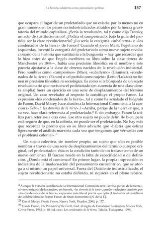 La historia subalterna como pensamiento político

157

que ocupara el lugar de un proletariado que no existía, por lo menos no en
gran número, en los países no industrializados atraídos por la fuerza gravitatoria del mundo capitalista. ¿Sería la revolución, tal y como dijo Trotsky,
un acto de sustitucionismo? ¿Podría el campesinado, bajo la guía del partido, ser la clase revolucionaria? ¿Lo sería la categoría «subalterna» o «los
condenados de la tierra» de Fanon? Cuando el joven Marx, hegeliano de
izquierdas, inventó la categoría del proletariado como nuevo sujeto revolucionario de la historia que sustituiría a la burguesía —hay que recordar que
lo hizo antes de que Engels escribiera su libro sobre la clase obrera de
Manchester en 1844—, había una precisión filosófica en el nombre y éste
parecía ajustarse a la clase de obreros nacidos de la revolución industrial.
Pero nombres como «campesinos» (Mao), «subalterno» (Gramsci), «condenados de la tierra» (Fanon) o «el partido como sujeto» (Lenin/Lukàcs) no tienen ni precisión filosófica ni sociológica. Es como si la búsqueda de un sujeto
revolucionario que-no-fuera-el proletariado (en ausencia de una clase obrera amplia) fuera un ejercicio en una serie de desplazamientos del término
original. Un caso revelador al respecto lo constituye el propio Fanon. La
expresión «los condenados de la tierra», tal y como ha señalado el biógrafo
de Fanon, David Macey, hace alusión a la Internacional Comunista, a la canción («Debout, les damnés de la terre» / «Arriba, parias de la tierra»)a que, a
su vez, hace clara referencia al proletariado.24 Y, sin embargo, Fanon la utiliza para referirse a otra cosa. Ese otro sujeto no puede definirlo bien, pero
está seguro de que, en la colonia, no puede ser el proletariado. No hay más
que recordar lo pronto que en su libro advierte que «habría que estirar
ligeramente el análisis marxista cada vez que tengamos que vérnoslas con
el problema colonial».25
Un sujeto colectivo, sin nombre propio, un sujeto que sólo es posible
nombrar a través de una serie de desplazamientos del término europeo original, «el proletariado»: ésta es la condición tanto de un fracaso como de un
nuevo comienzo. El fracaso reside en la falta de especificidad o de definición. ¿Dónde está el comienzo? En primer lugar, la propia imprecisión es
indicativa de la inadecuación del pensamiento eurocéntrico, que se otorga a sí mismo un papel universal. Fuera del Occidente industrializado, el
sujeto revolucionario no estaba definido, ni siquiera en el plano teórico.
a Aunque la versión castellana de la Internacional Comunista rece «arriba, parias de la tierra»,
el verso original de la canción, en francés, «les damnés de la terre», puede traducirse también por
«los condenados de la tierra», expresión más literal por la que optó el traductor al castellano
del célebre libro de Frantz Fanon de título homónimo [N. de la T.].
24 David Macey, Frantz Fanon, Nueva York, Picador, 2000, p. 177.
25 Frantz Fanon, The Wretched of the Earth, trad. al inglés de Constance Farrington, Nueva York,
Grove Press, 1963, p. 40 [ed. cast.: Los condenados de la tierra, Tafalla, Txalaparta, 1999].

 