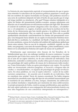 158

Estudios postcoloniales

La historia de esta imprecisión equivale al reconocimiento de que si queremos entender la naturaleza de las prácticas políticas populares a escala global con nombres de sujetos inventados en Europa, sólo podemos recurrir a
una serie de sustitutos (dejando de lado el hecho de que puede que el original tenga también su simulacro). ¿Por qué? Porque estamos trabajando en y
sobre los límites del pensamiento político europeo, aunque admitamos una
filiación con el romanticismo revolucionario europeo del siglo XIX. Reconocer
el carácter de sustitutos que tienen categorías como «las masas», «el subalterno» o «el campesino» es, sugiero, el primer paso hacia la escritura de las historias de las democracias que han nacido gracias a la política de masas del
nacionalismo anticolonial. Hay un sujeto de masas ahí. Pero sólo es posible
aprehenderlo abordando conscientemente los límites del pensamiento europeo. Una búsqueda hacia delante de un sujeto revolucionario histórico-mundial sólo lleva a sustitutos. La «multitud» de Hardt y Negri es, me temo, otro
de estos sustitutos, a pesar de la lucidez del análisis del capitalismo global que
hacen estos autores. Pero su uso de la categoría «multitud» registra, no obstante, una pregunta y una tarea de nuestro tiempo: ¿cómo nombramos y escribimos en la actualidad las historias del sujeto de masas de la política?26
Permítaseme aquí mencionar otro fracaso de los Estudios de la
Subalternidad que sirve sin embargo también de nuevo comienzo. La gran
apreciación que Guha hizo acerca de la sublevación campesina es que ésta
era el acto de un sujeto colectivo, no de una colección de individuos. Esta
distinción, sostendré a continuación, resulta crítica para la tarea de producir
una genealogía del sujeto político de masas de la democracia india moderna. Como historiador, Guha no quiso psicologizar este sujeto. Ni escribió
sobre un inconsciente colectivo jungiano, ni recurrió a ninguna idea de
«turba» o «muchedumbre», ni siquiera de psicología de grupo revolucionario. En otras palabras, no veía al sujeto colectivo —autor de las sublevaciones campesinas— de acuerdo con el modelo de un individuo. Éste
no constituía una unidad. Nacía de manera coyuntural. No había ninguna
necesidad de concebirlo como algo del tipo de una entidad transcendente que
se mantenía de una rebelión a la otra, aunque, claramente, las sublevaciones estaban mediadas e impulsadas por memorias de otras sublevaciones.
La propia propuesta de Guha, creativa aunque problemática, para aprehender este sujeto radicaba en una conjugación del estructuralismo francés con
una idea hegeliana de una conciencia interpretada en retrospectiva.27

26 Michael Hardt y Antonio Negri, Empire, Cambridge (Ma.), Harvard University Press, 2000,
parte 4 [ed. cast.: Imperio, trad. de Alcira Nélida Bixio, Barcelona, Paidós, 2002].
27 Se puede ver este marco operando a lo largo de todo el texto de R. Guha, Elementary Aspects
of Peasant Insurgency in Colonial India, op. cit.

 