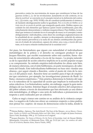 162

Estudios postcoloniales

preventiva contra los movimientos de masas que constituyen la base de las
guerras civiles [...] y de las revoluciones. Justamente en este contexto, en su
obra la multitud se convierte en el concepto inicial en la definición del contrato [...] [Leviatán, cap. XVII, XVIII] a fin de constituir jurídicamente el sistema y
de fundarlo ideológicamente (sobre la igualdad). Pero en la obra de Hobbes no se
trata sino de un punto de partida, que enseguida queda atrás. Hobbes separa con
cuidado los dos elementos que Spinoza quiere reunir (combinando, para ello,
estrechamente democratismo y realismo maquiaveliano). Para Hobbes, la multitud que instaura el contrato no es el concepto de masa; es el concepto («metodológicamente» individualista, como dicen los sociólogos angloamericanos de
la actualidad) de un «pueblo» siempre ya descompuesto, reducido de antemano (de manera preventiva) a la suma de sus átomos constituyentes (las personas en el estado de naturaleza), capaces de entrar, una a una, a través del contrato, en la nueva relación institucional de la sociedad civil.34

Así pues, los historiadores que siguen con naturalidad el individualismo
metodológico de la policía y el derecho no consiguen producir lo que
Jacques Rancière, que escribe exactamente sobre esta cuestión, llama «formas de conocimiento adecuadas a la era de las masas». La propia naturaleza de la capacidad de acción colectiva implícita en la acción popular escapa
a su comprensión. Su método empírico-individualista les alinea más bien,
de manera silenciosa, con el mito hobbesiano, en parte monárquico, de soberanía del Estado. Este individualismo hobbesiano no hace sino «fundar una
alianza», por seguir citando a Rancière, «entre el punto de vista de la ciencia y el del palacio real». Rancière tiene un nombre para el tipo de empirismo que caracteriza, por ejemplo, las investigaciones pioneras de Rudé. Lo
llama «monarco-empirismo».35 Esta práctica distorsiona la historia del sujeto o la naturaleza de la capacidad de acción que implican la realización de
actos colectivos. Los historiadores suelen, sin embargo, seguir la guía metodológica de sus fuentes. Intentan llegar al mundo colectivo del campesino o
del pobre urbano a través de documentos que han efectuado ya una distorsión metodológica, al obligar a una serie de individuos a pronunciarse con
respecto a actos realizados por un colectivo.
Guha se negó a tomar este camino en su análisis de la violencia campesina. La negativa de Guha nos ofrece un comienzo respecto a cómo podríamos pensar los «sujetos» de masas de democracias como la india, donde la
34 Etienne Balibar, «Spinoza, The Anti-Orwell. The Fear of the Masses», en su Masses, Classes,
Ideas. Studies on Politics and Philosophy Before and After Marx, trad. al inglés de James Swenson,
Nueva York, Routledge, 1994, p. 16. Cursivas en el original.
35 Jacques Rancière, The Names of History. On the Poetic of Knowledge, trad. de Hassan Melehy,
Minneapolis, University of Minnesota Press, 1994, pp. 21-23 [ed. cast.: Los nombres del saber.
Ética de la historia, Buenos Aires, Nueva Visión, 1993].

 