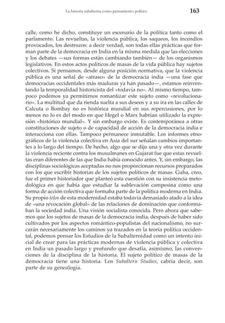 La historia subalterna como pensamiento político

163

calle, como he dicho, constituye un escenario de la política tanto como el
parlamento. Las revueltas, la violencia pública, los saqueos, los incendios
provocados, los destrozos: a decir verdad, son todas ellas prácticas que forman parte de la democracia en India en la misma medida que las elecciones
y los debates —sus formas están cambiando también— de los organismos
legislativos. En estos actos políticos de masas de la vida pública hay sujetos
colectivos. Si pensamos, desde alguna posición normativa, que la violencia
pública es una señal de «atraso» de la democracia india —una fase que
democracias occidentales más maduras ya han pasado—, estamos reinventando la temporalidad historicista del «todavía no». Al mismo tiempo, tampoco podemos ya permitirnos romantizar este sujeto como «revolucionario». La multitud que da rienda suelta a sus deseos y a su ira en las calles de
Calcuta o Bombay no es histórica mundial en sus repercusiones, por lo
menos no lo es del modo en que Hegel o Marx habrían utilizado la expresión «histórico mundial». Y sin embargo existe. Es contemporánea a otras
constituciones de sujeto o de capacidad de acción de la democracia india e
interacciona con ellas. Tampoco permanece inmutable. Los informes etnográficos de la violencia colectiva en Asia del sur señalan cambios importantes a lo largo del tiempo. De hecho, algo que se dijo una y otra vez durante
la violencia reciente contra los musulmanes en Gujarat fue que estas revueltas eran diferentes de las que India había conocido antes. Y, sin embargo, las
disciplinas sociológicas aceptadas no nos proporcionan recursos preparados
con los que escribir historias de los sujetos políticos de masas. Guha, creo,
fue el primer historiador que planteó esta cuestión con su insistencia metodológica en que había que estudiar la sublevación campesina como una
forma de acción colectiva que formaba parte de la política moderna en India.
Su propio telos de esta modernidad estaba todavía demasiado atado a la idea
de «una revocación global» de las relaciones de dominación que conformaban la sociedad india. Una visión socialista conocida. Pero ahora que sabemos que los sujetos de masas de la democracia india, después de haber sido
cultivados por los aspectos romántico-populistas del nacionalismo, no surcarán necesariamente los caminos ya trazados en la teoría política occidental, podemos pensar los Estudios de la Subalternidad como un intento inicial de crear para las prácticas modernas de violencia pública y colectiva
en India un pasado largo y profundo que desafía, asimismo, las convenciones de la disciplina de la historia. El sujeto político de masas de la
democracia tiene una historia. Los Subaltern Studies, cabría decir, son
parte de su genealogía.

 