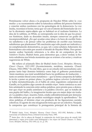 164

Estudios postcoloniales

III

Permítaseme volver ahora a la propuesta de Hayden White sobre la «voz
media» y su razonamiento sobre la naturaleza sublime del proceso histórico
y conectar ambas cuestiones con las genealogías de la democracia. La voz
media, recordará el lector, tenía que ver con el intento del historiador de evitar la dicotomía sujeto-objeto que es habitual en el realismo histórico. La
idea de lo sublime, en White, se correspondía con la idea de que los procesos históricos, dado su desorden innato, siempre conservan un grado de
incomprensibilidad. ¿En qué ayudan estas ideas a la hora de escribir historia subalterna o de pensar sobre los problemas de escribir esas historias
subalternas que planteamos? Mi conclusión aquí sólo puede ser indicativa y
no completamente demostrativa, ya que, tal y como señalara Ankersmit, los
historiadores aún están por asumir el desafío de Hayden White. Pero permítaseme acabar haciendo referencia a la obra de mi compañero de los
Subaltern Studies, Shahid Amin, para demostrar que, a decir verdad, la historia subalterna nos brinda momentos que se avienen a las serias y creativas
sugerencias de White.
Me refiero al aclamado libro de Shahid Amin Event, Metaphor, Memory.
Chauri Chaura, 1922-1992 [Acontecimiento, metáfora, memoria. Chauri
Chaura, 1922-1992].36 En este libro, que es un estudio del nacionalismo campesino tanto bajo dominio británico como bajo el gobierno postcolonial,
Amin mantiene una total sensibilidad hacia los problemas de traducción —
tanto en sentido literal como metafórico— que la forma campesina de hablar
le invita a poner en primer plano. La palabra inglesa volunteer [voluntario]
se había metamorfoseado, en el habla de estos seguidores campesinos de
Gandhi, en la palabra algo carente de sentido otiyar. Amin comienza su análisis señalando la conexión entre ambas palabras, pero pronto pasa a demostrar que otiyar no podía asimilarse a la palabra volunteer, que se trataba de
una pepita del habla y la imaginación locales que era mejor dejar sin traducir. La palabra otiyar, muestra Amin, estaba sobredeterminada por demasiados símbolos para que un análisis sociológico simple la aprehendiera.37 En
otras palabras, el término otiyar era producto de las figuraciones sociales
colectivas. El agente de esta imaginación tenía que ser un colectivo. Naujadi,
la campesina que constituye la protagonista principal de la historia de
36 Shahid Amin, Event, Metaphor, Memory. Chauri Chaura, 1922-1992, Berkeley y Delhi,
University of California Press y Oxford University Press, 1995.
37 Amin dice: «En la cabeza de Naujad, la conjunción de chutki [una pizca de cereal], bhik
[limosnas] y ropas gerua [color ocre] distinguían a los otiyars de Chauri Chaura». S. Amin,
Event, Metaphor, Memory, 1922-1992, op. cit., p. 176.

 