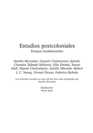 Estudios postcoloniales
Ensayos fundamentales
Sandro Mezzadra, Gayatri Chakravorty Spivak,
Chandra Talpade Mohanty, Ella Shohat, Stuart
Hall, Dipesh Chakrabarty, Achille Mbembe, Robert
J. C. Young, Nirmal Puwar, Federico Rahola
Los artículos reunidos en esta edición han sido compilados por
Sandro Mezzadra

Traducción:
Marta Malo

 