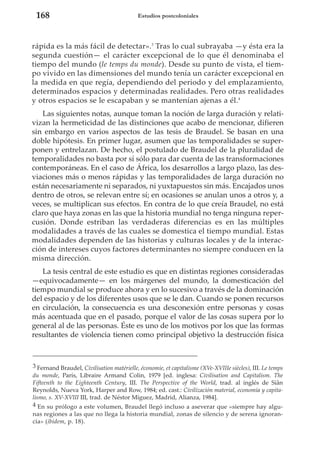168

Estudios postcoloniales

rápida es la más fácil de detectar».3 Tras lo cual subrayaba —y ésta era la
segunda cuestión— el carácter excepcional de lo que él denominaba el
tiempo del mundo (le temps du monde). Desde su punto de vista, el tiempo vivido en las dimensiones del mundo tenía un carácter excepcional en
la medida en que regía, dependiendo del periodo y del emplazamiento,
determinados espacios y determinadas realidades. Pero otras realidades
y otros espacios se le escapaban y se mantenían ajenas a él.4
Las siguientes notas, aunque toman la noción de larga duración y relativizan la hermeticidad de las distinciones que acabo de mencionar, difieren
sin embargo en varios aspectos de las tesis de Braudel. Se basan en una
doble hipótesis. En primer lugar, asumen que las temporalidades se superponen y entrelazan. De hecho, el postulado de Braudel de la pluralidad de
temporalidades no basta por sí sólo para dar cuenta de las transformaciones
contemporáneas. En el caso de África, los desarrollos a largo plazo, las desviaciones más o menos rápidas y las temporalidades de larga duración no
están necesariamente ni separados, ni yuxtapuestos sin más. Encajados unos
dentro de otros, se relevan entre sí; en ocasiones se anulan unos a otros y, a
veces, se multiplican sus efectos. En contra de lo que creía Braudel, no está
claro que haya zonas en las que la historia mundial no tenga ninguna repercusión. Donde estriban las verdaderas diferencias es en las múltiples
modalidades a través de las cuales se domestica el tiempo mundial. Estas
modalidades dependen de las historias y culturas locales y de la interacción de intereses cuyos factores determinantes no siempre conducen en la
misma dirección.
La tesis central de este estudio es que en distintas regiones consideradas
—equivocadamente— en los márgenes del mundo, la domesticación del
tiempo mundial se produce ahora y en lo sucesivo a través de la dominación
del espacio y de los diferentes usos que se le dan. Cuando se ponen recursos
en circulación, la consecuencia es una desconexión entre personas y cosas
más acentuada que en el pasado, porque el valor de las cosas supera por lo
general al de las personas. Éste es uno de los motivos por los que las formas
resultantes de violencia tienen como principal objetivo la destrucción física

3 Fernand Braudel, Civilisation matérielle, économie, et capitalisme (XVe-XVIIIe siècles), III. Le temps
du monde, París, Libraire Armand Colin, 1979 [ed. inglesa: Civilisation and Capitalism. The
Fifteenth to the Eighteenth Century, III. The Perspective of the World, trad. al inglés de Siân
Reynolds, Nueva York, Harper and Row, 1984; ed. cast.: Civilización material, economía y capitalismo, s. XV-XVIII III, trad. de Néstor Míguez, Madrid, Alianza, 1984].
4 En su prólogo a este volumen, Braudel llegó incluso a aseverar que «siempre hay algunas regiones a las que no llega la historia mundial, zonas de silencio y de serena ignorancia» (ibidem, p. 18).

 