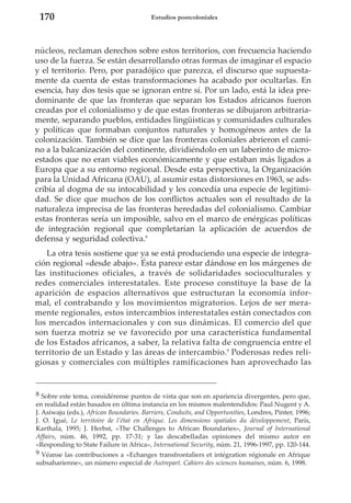 170

Estudios postcoloniales

núcleos, reclaman derechos sobre estos territorios, con frecuencia haciendo
uso de la fuerza. Se están desarrollando otras formas de imaginar el espacio
y el territorio. Pero, por paradójico que parezca, el discurso que supuestamente da cuenta de estas transformaciones ha acabado por ocultarlas. En
esencia, hay dos tesis que se ignoran entre sí. Por un lado, está la idea predominante de que las fronteras que separan los Estados africanos fueron
creadas por el colonialismo y de que estas fronteras se dibujaron arbitrariamente, separando pueblos, entidades lingüísticas y comunidades culturales
y políticas que formaban conjuntos naturales y homogéneos antes de la
colonización. También se dice que las fronteras coloniales abrieron el camino a la balcanización del continente, dividiéndolo en un laberinto de microestados que no eran viables económicamente y que estaban más ligados a
Europa que a su entorno regional. Desde esta perspectiva, la Organización
para la Unidad Africana (OAU), al asumir estas distorsiones en 1963, se adscribía al dogma de su intocabilidad y les concedía una especie de legitimidad. Se dice que muchos de los conflictos actuales son el resultado de la
naturaleza imprecisa de las fronteras heredadas del colonialismo. Cambiar
estas fronteras sería un imposible, salvo en el marco de enérgicas políticas
de integración regional que completarían la aplicación de acuerdos de
defensa y seguridad colectiva.8
La otra tesis sostiene que ya se está produciendo una especie de integración regional «desde abajo». Ésta parece estar dándose en los márgenes de
las instituciones oficiales, a través de solidaridades socioculturales y
redes comerciales interestatales. Este proceso constituye la base de la
aparición de espacios alternativos que estructuran la economía informal, el contrabando y los movimientos migratorios. Lejos de ser meramente regionales, estos intercambios interestatales están conectados con
los mercados internacionales y con sus dinámicas. El comercio del que
son fuerza motriz se ve favorecido por una característica fundamental
de los Estados africanos, a saber, la relativa falta de congruencia entre el
territorio de un Estado y las áreas de intercambio.9 Poderosas redes religiosas y comerciales con múltiples ramificaciones han aprovechado las

8 Sobre este tema, considérense puntos de vista que son en apariencia divergentes, pero que,
en realidad están basados en última instancia en los mismos malentendidos: Paul Nugent y A.
J. Asiwaju (eds.), African Boundaries. Barriers, Conduits, and Opportunities, Londres, Pinter, 1996;
J. O. Igué, Le territoire de l’état en Afrique. Les dimensions spatiales du développement, París,
Karthala, 1995; J. Herbst, «The Challenges to African Boundaries», Journal of International
Affairs, núm. 46, 1992, pp. 17-31; y las descabelladas opiniones del mismo autor en
«Responding to State Failure in Africa», International Security, núm. 21, 1996-1997, pp. 120-144.
9 Véanse las contribuciones a «Echanges transfrontaliers et intégration régionale en Afrique
subsaharienne», un número especial de Autrepart. Cahiers des sciences humaines, núm. 6, 1998.

 