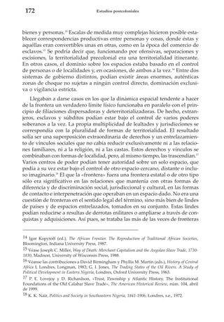 172

Estudios postcoloniales

bienes y personas.14 Escalas de medida muy complejas hicieron posible establecer correspondencias productivas entre personas y cosas, donde éstas y
aquéllas eran convertibles unas en otras, como en la época del comercio de
esclavos.15 Se podría decir que, funcionando por ofensivas, separaciones y
escisiones, la territorialidad precolonial era una territorialidad itinerante.
En otros casos, el dominio sobre los espacios estaba basado en el control
de personas o de localidades y, en ocasiones, de ambos a la vez.16 Entre dos
sistemas de gobierno distintos, podían existir áreas enormes, auténticas
zonas de choque no sujetas a ningún control directo, dominación exclusiva o vigilancia estricta.
Llegaban a darse casos en los que la dinámica espacial tendente a hacer
de la frontera un verdadero límite físico funcionaba en paralelo con el principio de filiaciones dispersadoras y deterritorializadoras. De hecho, extranjeros, esclavos y súbditos podían estar bajo el control de varios poderes
soberanos a la vez. La propia multiplicidad de lealtades y jurisdicciones se
correspondía con la pluralidad de formas de territorialidad. El resultado
solía ser una superposición extraordinaria de derechos y un entrelazamiento de vínculos sociales que no cabía reducir exclusivamente ni a las relaciones familiares, ni a la religión, ni a las castas. Estos derechos y vínculos se
combinaban con formas de localidad, pero, al mismo tiempo, las trascendían.17
Varios centros de poder podían tener autoridad sobre un solo espacio, que
podía a su vez estar bajo el control de otro espacio cercano, distante o incluso imaginario.18 El que la «frontera» fuera una frontera estatal o de otro tipo
sólo era significativo en las relaciones que mantenía con otras formas de
diferencia y de discriminación social, jurisdiccional y cultural, en las formas
de contacto e interpenetración que operaban en un espacio dado. No era una
cuestión de fronteras en el sentido legal del término, sino más bien de lindes
de países y de espacios entrelazados, tomados en su conjunto. Estas lindes
podían reducirse a resultas de derrotas militares o ampliarse a través de conquistas y adquisiciones. Así pues, se trataba las más de las veces de fronteras
14 Igor Kopytoff (ed.), The African Frontier. The Reproduction of Traditional African Societies,
Bloomington, Indiana University Press, 1987.
15 Véase Joseph C. Miller, Way of Death. Merchant Capitalism and the Angolan Slave Trade, 17301830, Madison, University of Wisconsin Press, 1988.
16 Véanse las contribuciones a David Birmingham y Phyllis M. Martin (eds.), History of Central
Africa I, Londres, Longman, 1983; G. I. Jones, The Trading States of the Oil Rivers. A Study of
Political Development in Eastern Nigeria, Londres, Oxford University Press, 1963.
17 P. E. Lovejoy y D. Richardson, «Trust, Pawnship y Atlantic History. The Institutional
Foundations of the Old Calabar Slave Trade», The American Historical Review, núm. 104, abril
de 1999.
18 K. K. Nair, Politics and Society in Southeastern Nigeria, 1841-1906, Londres, s.e., 1972.

 