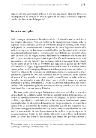 Al borde del mundo. Fronteras, territorialidad y soberanía en África

173

capaces de una ampliación infinita y de una reducción abrupta. Pero esta
incompletitud no excluía en modo alguno la existencia de formas específicas de bipolarización del espacio.19

Génesis múltiples
Está claro que las fronteras heredadas de la colonización no las definieron
los propios africanos. Pero, en contra de la presuposición común, esto no
significa necesariamente que sean arbitrarias. En gran medida, toda frontera depende de una convención. A excepción de casos flagrantes de división
arbitraria, algunas de las fronteras establecidas por la colonización estaban
basadas en límites naturales —océanos, ríos o cordilleras, por ejemplo. Otras
eran el resultado de negociaciones diplomáticas o tratados de cesión, anexión o intercambio entre potencias imperiales. Otras tienen en cuenta antiguos reinos. Las hay también que no son ni más ni menos que líneas imaginadas, como en el caso de las fronteras que separan los países que bordean
el Sahara (Mali, Níger, Argelia) o el desierto de Kalahari. Todas estas fronteras marcaban territorios geográficos que estaban por entonces asociados con
nombres, algunos de los cuales se cambiaron cuando se consiguió la independencia. A partir de 1960, señalaron los límites de soberanía entre Estados
africanos. Como sucede en todo el mundo, estos límites de soberanía han
llevado, por ejemplo, a acuerdos concretos respecto a aranceles, política
comercial o política inmigratoria. Desde esta misma perspectiva, las fronteras han sido objeto de vigilancia interna y externa y contribuyen a la estabilización de las relaciones entre Estados.
Por otra parte, plantear que las fronteras africanas actuales no son sino
un producto de la arbitrariedad colonial es ignorar sus múltiples génesis. De
hecho, su establecimiento es muy anterior al Congreso de Berlín celebrado
en 1884, cuyo objetivo era distribuir la soberanía entre las diferentes potencias implicadas en el reparto del continente. Su protogénesis se remonta al
periodo de las economías de enclave comercial, cuando los europeos establecieron sus organismos en las costas y empezaron a comerciar con los nativos. La instauración de este tipo de economía explica, en parte, algunas de
las características físicas de los Estados africanos y, ante todo, la distinción
entre las áreas del litoral y del interior, que marca tan profundamente la
19 Ivor Wilks, Asante in the Nineteenth Century. The Structure and Evolution of a Political Order,
Cambridge, Cambridge University Press, 1975.

 