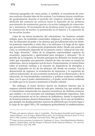 174

Estudios postcoloniales

estructura geográfica de varios países, o, también, el cercamiento de enormes enclaves situados lejos de los océanos. Las fronteras fueron cristalizando gradualmente durante el periodo del «imperio informal» (desde la
abolición del comercio de esclavos hasta la represión de los primeros
movimientos de resistencia), gracias a la acción conjugada de comerciantes y misioneros. El incremento de las fronteras tomó un giro militar con
la construcción de fuertes, la penetración en el interior y la represión de
las revueltas locales.
Lejos de ser meros productos del colonialismo, las fronteras actuales
reflejan, pues, las realidades comerciales, religiosas y militares, las rivalidades, las relaciones de poder y las alianzas que prevalecieron entre las distintas potencias imperiales y entre ellas y los africanos a lo largo de los siglos
que precedieron a la colonización propiamente dicha. Desde este punto de
vista, su constitución dependió de un proceso social y cultural de una relativa larga duración.20 Antes de la conquista, representaban espacios de
encuentro, negociación y oportunidad para europeos y africanos.21 En el
periodo de la conquista, su función principal fue delimitar los límites espaciales que separaban una posesión colonial de otra, sin tener en cuenta las
ambiciones, sino la ocupación real de tierra. Posteriormente, el control físico
sobre el territorio condujo a la creación de dispositivos de disciplina y
mando, inspirados en los de las jefaturas allí donde no existían. Con la
demarcación de regiones, la recaudación de impuestos y la expansión de
cultivos industriales, de una economía monetaria, de la urbanización y de la
educación, las funcionalidades económicas y políticas acabaron combinándose, con lo que el poder administrativo y el poder social fueron urdiendo
un tejido que en lo sucesivo dominaría el Estado colonial.
Sin embargo, el factor decisivo fueron las fronteras internas que la
empresa colonial definió dentro de cada país. Además, hay que señalar que
el colonialismo estructuraba los espacios económicos de distintas maneras,
que estaban a su vez asociadas con mitologías territoriales específicas. Esto
era particularmente así en las colonias de pobladores, donde la imposición
de fronteras internas alcanzó dimensiones trágicas. En el caso de Sudáfrica,
por ejemplo, los desplazamientos masivos de población que tuvieron lugar a
lo largo de los siglos XIX y XX condujeron gradualmente al establecimiento,

20 Sobre este aspecto cultural, véase J. Londsdale, «The European Scramble and Conquest in
African History», en J. D. Fage y Roland Oliver (eds.), The Cambridge History of Africa VI. From
1870 to 1905, Londres, Cambridge University Press, 1985, pp. 680-766.
21 Véase, en otros contextos, la síntesis de J. Adelman y S. Aron, «From Borderlands to Borders.
Empires, Nation-States, and the Peoples in Between North American History», The American
Historical Review, núm. 104, 1999.

 