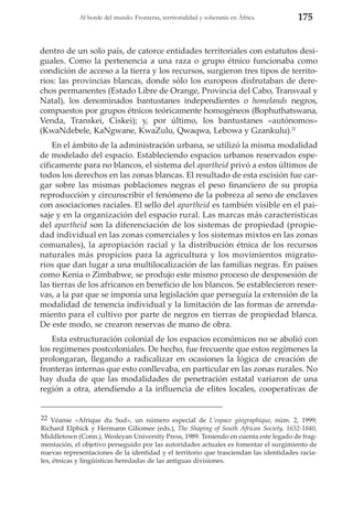 Al borde del mundo. Fronteras, territorialidad y soberanía en África

175

dentro de un solo país, de catorce entidades territoriales con estatutos desiguales. Como la pertenencia a una raza o grupo étnico funcionaba como
condición de acceso a la tierra y los recursos, surgieron tres tipos de territorios: las provincias blancas, donde sólo los europeos disfrutaban de derechos permanentes (Estado Libre de Orange, Provincia del Cabo, Transvaal y
Natal), los denominados bantustanes independientes o homelands negros,
compuestos por grupos étnicos teóricamente homogéneos (Bophuthatswana,
Venda, Transkei, Ciskei); y, por último, los bantustanes «autónomos»
(KwaNdebele, KaNgwane, KwaZulu, Qwaqwa, Lebowa y Gzankulu).22
En el ámbito de la administración urbana, se utilizó la misma modalidad
de modelado del espacio. Estableciendo espacios urbanos reservados específicamente para no blancos, el sistema del apartheid privó a estos últimos de
todos los derechos en las zonas blancas. El resultado de esta escisión fue cargar sobre las mismas poblaciones negras el peso financiero de su propia
reproducción y circunscribir el fenómeno de la pobreza al seno de enclaves
con asociaciones raciales. El sello del apartheid es también visible en el paisaje y en la organización del espacio rural. Las marcas más características
del apartheid son la diferenciación de los sistemas de propiedad (propiedad individual en las zonas comerciales y los sistemas mixtos en las zonas
comunales), la apropiación racial y la distribución étnica de los recursos
naturales más propicios para la agricultura y los movimientos migratorios que dan lugar a una multilocalización de las familias negras. En países
como Kenia o Zimbabwe, se produjo este mismo proceso de desposesión de
las tierras de los africanos en beneficio de los blancos. Se establecieron reservas, a la par que se imponía una legislación que perseguía la extensión de la
modalidad de tenencia individual y la limitación de las formas de arrendamiento para el cultivo por parte de negros en tierras de propiedad blanca.
De este modo, se crearon reservas de mano de obra.
Esta estructuración colonial de los espacios económicos no se abolió con
los regímenes postcoloniales. De hecho, fue frecuente que estos regímenes la
prolongaran, llegando a radicalizar en ocasiones la lógica de creación de
fronteras internas que esto conllevaba, en particular en las zonas rurales. No
hay duda de que las modalidades de penetración estatal variaron de una
región a otra, atendiendo a la influencia de elites locales, cooperativas de

22 Véanse «Afrique du Sud», un número especial de L’espace géographique, núm. 2, 1999;
Richard Elphick y Hermann Giliomee (eds.), The Shaping of South African Society, 1652-1840,
Middletown (Conn.), Wesleyan University Press, 1989. Teniendo en cuenta este legado de fragmentación, el objetivo perseguido por las autoridades actuales es fomentar el surgimiento de
nuevas representaciones de la identidad y el territorio que trasciendan las identidades raciales, étnicas y lingüísticas heredadas de las antiguas divisiones.

 