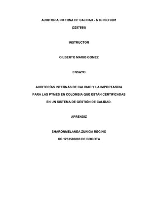 AUDITORIA INTERNA DE CALIDAD - NTC ISO 9001
(2287898)
INSTRUCTOR
GILBERTO MARIO GOMEZ
ENSAYO
AUDITORÍAS INTERNAS DE CALIDAD Y LA IMPORTANCIA
PARA LAS PYMES EN COLOMBIA QUE ESTÁN CERTIFICADAS
EN UN SISTEMA DE GESTIÓN DE CALIDAD.
APRENDIZ
SHARONMELANEA ZUÑIGA REGINO
CC 1233506083 DE BOGOTA
 