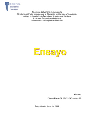 República Bolivariana de Venezuela
Ministerio del Poder popular para la Educación en Ciencias y Tecnología.
Instituto Universitario de Tecnología Antonio José de Sucre
Extensión Barquisimeto Edo-Lara
Unidad curricular- Seguridad Industial I
Alumno:
Elianny Piamo CI: 27.073.840 carrera 77
Barquisimeto, Junio del 2019
 