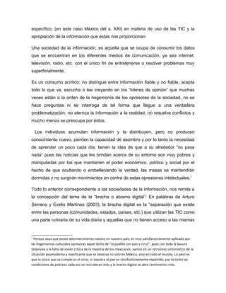 específico, (en este caso México del s. XXI) en materia de uso de las TIC y la
apropiación de la información que éstas nos proporcionan.

Una sociedad de la información, es aquella que se ocupa de consumir los datos
que se encuentran en los diferentes medios de comunicación, ya sea internet,
televisión, radio, etc. con el único fin de entretenerse o resolver problemas muy
superficialmente.

Es un consumo acrítico; no distingue entre información fiable y no fiable, acepta
todo lo que ve, escucha o lee creyendo en los “líderes de opinión” que muchas
veces están a la orden de la hegemonía de los opresores de la sociedad, no se
hace preguntas ni se interroga de tal forma que llegue a una verdadera
problematización, no aterriza la información a la realidad, no resuelve conflictos y
mucho menos se preocupa por éstos.

    Los individuos acumulan información y la distribuyen, pero no producen
conocimiento nuevo, pierden la capacidad de asombro y por lo tanto la necesidad
de aprender un poco cada día; tienen la idea de que a su alrededor “no pasa
nada” pues las noticias que les brindan acerca de su entorno son muy pobres y
manipuladas por los que mantienen el poder económico, político y social por el
hecho de que ocultando o embelleciendo la verdad, las masas se mantendrán
dormidas y no surgirán movimientos en contra de estas opresiones intelectuales.1

Todo lo anterior correspondiente a las sociedades de la información, nos remite a
la concepción del tema de la “brecha o abismo digital”: En palabras de Arturo
Serrano y Evelio Martínez (2003), la brecha digital es la “separación que existe
entre las personas (comunidades, estados, países, etc.) que utilizan las TIC como
una parte rutinaria de su vida diaria y aquellas que no tienen acceso a las mismas


1
  Porque vaya que existe adormecimiento masivo en nuestro país; es muy satisfactoriamente aplicado por
las hegemonías culturales opresoras aquel dicho de “al pueblo con pan y circo”, pues con toda la basura
televisiva y la falta de visión critica de la mayoría de los mexicanos, vamos en un retroceso sintomático de la
situación posmoderna y masificante que se observa no solo en México, sino en todo el mundo. Lo peor es
que lo único que se cumple es el circo, ni siquiera el pan es satisfactoriamente repartido, por lo tanto las
condiciones de pobreza cada vez se recrudecen más y la brecha digital se abre centímetros más.
 