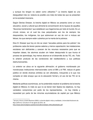 y aunque los tengan no saben como utilizarlos.”2 La brecha digital es una
desigualdad más (sí, todavía es posible una más) de todas las que se presentan
en la sociedad mexicana.

Según Denise Dresser, la brecha digital en México se presenta como un muro
educativo, social y cultural que alimenta la concentración de la riqueza de aquellos
“tiburones hambrientos” que establecen sus hegemonías por todo el mundo. Es un
círculo vicioso, en el cual los mas perjudicados son los de siempre: los
desposeídos, los indígenas, los que sobreviven en vez de vivir e incluso ser
felices; los que siempre están cubiertos por la manta de la pobreza.

Dice D. Dresser que hoy en día se crean “escuelas pobres para los pobres”; los
profesores cada día tienen peores salarios y menos capacitación; las instalaciones
escolares son deficientes y carecen de los recursos necesarios para que se
impartan clases, los alumnos acuden sin haber desayunado lo que trunca el
proceso de aprendizaje, hay menos alcance en el desarrollo de las TIC, etc. Todo
lo anterior producto de las condiciones del neoliberalismo y sus políticas
deshumanizantes.

Lo anterior se ubica en la siguiente afirmación; el gobierno monitoreado por
monstruosas instituciones internacionales como el BM y el FMI, reduce el gasto
público en donde diversos ámbitos se ven afectados, incluyendo a lo que nos
compete en éste ensayo que es la educación formal y el uso de las TIC en la
misma.

Mediante políticas económicas, se ha pretendido resolver el problema de la brecha
digital en México; lo malo es que no se tienen bien fijados los objetivos, no hay
verdadero compromiso por parte de los representantes,                              no hay interés y
necesidad por parte de las minorías acumuladoras de capital por que México


2
 Serrano, Arturo y Evelio Martínez (2003). La brecha digital: mitos y realidades. Universidad Autónoma de
Baja California. Consulta el 27 de agosto de 2011. de
http://www.labrechadigital.org/labrecha/LaBrechaDigital_MitosyRealidades.pdf
 
