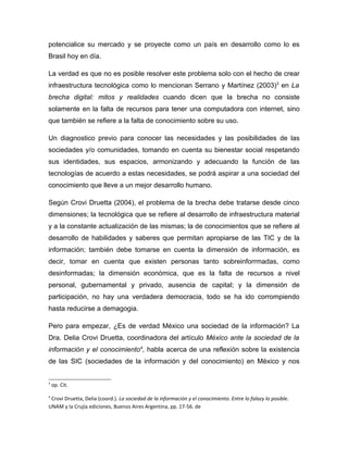 potencialice su mercado y se proyecte como un país en desarrollo como lo es
Brasil hoy en día.

La verdad es que no es posible resolver este problema solo con el hecho de crear
infraestructura tecnológica como lo mencionan Serrano y Martínez (2003)3 en La
brecha digital: mitos y realidades cuando dicen que la brecha no consiste
solamente en la falta de recursos para tener una computadora con internet, sino
que también se refiere a la falta de conocimiento sobre su uso.

Un diagnostico previo para conocer las necesidades y las posibilidades de las
sociedades y/o comunidades, tomando en cuenta su bienestar social respetando
sus identidades, sus espacios, armonizando y adecuando la función de las
tecnologías de acuerdo a estas necesidades, se podrá aspirar a una sociedad del
conocimiento que lleve a un mejor desarrollo humano.

Según Crovi Druetta (2004), el problema de la brecha debe tratarse desde cinco
dimensiones; la tecnológica que se refiere al desarrollo de infraestructura material
y a la constante actualización de las mismas; la de conocimientos que se refiere al
desarrollo de habilidades y saberes que permitan apropiarse de las TIC y de la
información; también debe tomarse en cuenta la dimensión de información, es
decir, tomar en cuenta que existen personas tanto sobreinforrmadas, como
desinformadas; la dimensión económica, que es la falta de recursos a nivel
personal, gubernamental y privado, ausencia de capital; y la dimensión de
participación, no hay una verdadera democracia, todo se ha ido corrompiendo
hasta reducirse a demagogia.

Pero para empezar, ¿Es de verdad México una sociedad de la información? La
Dra. Delia Crovi Druetta, coordinadora del artículo México ante la sociedad de la
información y el conocimiento4, habla acerca de una reflexión sobre la existencia
de las SIC (sociedades de la información y del conocimiento) en México y nos


3
    op. Cit.

4
 Crovi Druetta, Delia (coord.). La sociedad de la información y el conocimiento. Entre lo falazy lo posible.
UNAM y la Crujía ediciones, Buenos Aires Argentina, pp. 17-56. de
 
