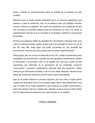 llama a realizar un cuestionamiento sobre la realidad de la situación en este
contexto.

Menciona que se puede percibir solamente como un discurso hegemónico que
plantea un ideal de desarrollo, mas no se observa como una realidad concreta,
univoca, exitosa y ya palpable. De nuevo nos quedamos con la palabrería en que
nos envuelven los grandes políticos para que brindemos un voto a su causa, la
representación del país que se convierte en la dictadura perfecta: la democracia
de partidos.

Entonces no podemos hablar de sociedad del conocimiento mexicana total; pues
como en todos los países, existen grupos que si se encargan de llevar el uso de
las TIC mas allá, hasta algún día poder convertirse en una sociedad del
conocimiento, mientras que otros grupos solo las utilizan superficialmente.

Estos grupos que van a la par al desarrollo de las TIC, pueden considerarse como
sociedades del conocimiento y cuentan con las siguientes características: reciben
la información y la procesan, pero no se quedan ahí, sino que a partir de este
aprendizaje que obtendrán de la apropiación de los contenidos, producen
conocimiento y resuelven problemáticas utilizando toda esa producción. Saben
distinguir que información es fiable y cual no lo es, saben desechar, discriminar los
datos que reciben por montones como si fueran mercancías baratas.

Aquí ya se puede observar un proceso cognitivo, ya no es mas un sujeto pasivo
receptor de información que sirve de simple vasija a llenar memorísticamente; sino
que se habla de un sujeto epistémico, que construye su propio conocimiento a
partir de lo demás, esto es lo valioso aquí. Además, conocen como se debe utilizar
las TIC adecuadamente aplicando sus conocimientos en su realidad.




                               CONCLUSIONES
 