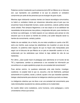 Podemos concluir recalcando que la presencia de la SIC en México es un discurso
aún, que representa una posibilidad si es que se presenta un verdadero
compromiso por parte de las personas que se encargan de guiar al país.

Mientras sigan idiotizando nuestras mentes con basura tecnológica comunicativa,
no habrá un verdadero interés por situaciones relevantes para el país que nos
encaminen hacia el desarrollo humano, social, económico, cultural, político tantas
veces soñado. Pero tampoco llegaremos a ver esa utopía si no se satisfacen las
necesidades de las personas mas pobres y marginadas del país; pues mientras no
se llenen sus estómagos, no habrá espacio en sus cabezas para pensar en otra
situación que no se saciar su hambre de comida y así poder después saciar su
hambre de conocimiento, verdad y justicia.

Hablar de una realidad, de un hecho, de una meta cumplida en cuanto a las SIC,
sería una mentira, pues aunque las estadísticas nos muestran un poco de esa
situación, no podemos estar seguros de que no hayan sido manipuladas para
seguir con el discurso de que México es un país en desarrollo cuando no lo es,
evidenciado por los estándares que indican la baja calidad de vida de sus
habitantes.

Por último, ¿Qué puede hacer el pedagogo para adentrarse en el mundo de las
TIC y repensarse, cambiar su pertenencia a una sociedad de información por
convertirse en un sujeto epistémico propio de una sociedad del conocimiento?

Pues abrirse camino, no quedarse estancado ante esta brecha; investigar,
cuestionar, no aceptar todo lo que ve, escucha y lee tan fácilmente, participar
activamente en lo político, social y cultural, ayudar a los que necesitan aprender,
trabajar colectivamente para alcanzar la inteligencia colectiva que tanto se desea.

La inteligencia colectiva que nos lleve a ser una sociedad del conocimiento para
nada individualista rescatando los valores perdidos en la modernidad.

Es nuestro deber como ciudadanos, como humanos, como pedagogos y como
universitarios críticos que somos.
 