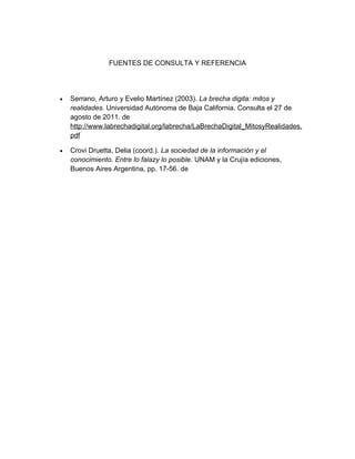 FUENTES DE CONSULTA Y REFERENCIA




•   Serrano, Arturo y Evelio Martínez (2003). La brecha digita: mitos y
    realidades. Universidad Autónoma de Baja California. Consulta el 27 de
    agosto de 2011. de
    http://www.labrechadigital.org/labrecha/LaBrechaDigital_MitosyRealidades.
    pdf

•   Crovi Druetta, Delia (coord.). La sociedad de la información y el
    conocimiento. Entre lo falazy lo posible. UNAM y la Crujía ediciones,
    Buenos Aires Argentina, pp. 17-56. de
 
